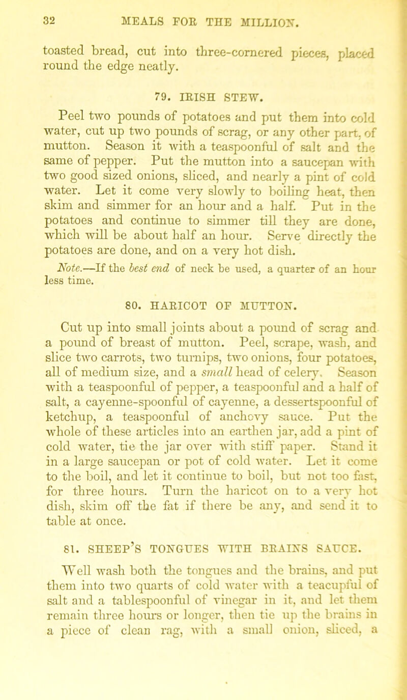 toasted bread, cut into three-cornered pieces, placed round the edge neatly. 79. IRISH STEW. Peel two pounds of potatoes and put them into cold water, cut up two pounds of scrag, or any other part, of mutton. Season it with a teaspoonful of salt and the same of pepper. Put the mutton into a saucepan with two good sized onions, sliced, and nearly a pint of cold water. Let it come very slowly to boiling heat, then skim and simmer for an hour and a half. Put in the potatoes and continue to simmer till they are done, which will be about half an hour. Serve directly the potatoes are done, and on a very hot dish. Note.—If the best end of neck he used, a quarter of an hour less time. 80. HARICOT OF MUTTON. Cut up into small joints about a pound of scrag and a pound of breast of mutton. Peel, scrape, wash, and slice two carrots, two turnips, two onions, four potatoes, all of medium size, and a small head of celery. Season with a teaspoonful of pepper, a teaspoonful and a half of salt, a cayenne-spoonful of cayenne, a dessertspoonful of ketchup, a teaspoonful of anchovy sauce. Put the whole of these articles into an earthen jar, add a pint of cold water, tie the jar over with stiff paper. Stand it in a large saucepan or pot of cold water. Let it come to the boil, and let it continue to boil, but not too fast, for three hours. Turn the haricot on to a very hot dish, skim off the fat if there be any, and send it to table at once. 81. sheep’s TONGUES WITH BRAINS SAUCE. Well wash both the tongues and the brains, and put them into two quarts of cold water with a teacupful of salt and a tablespoonful of vinegar in it, and let them remain three hours or longer, then tie up the brains in a piece of clean rag, with a small onion, sliced, a