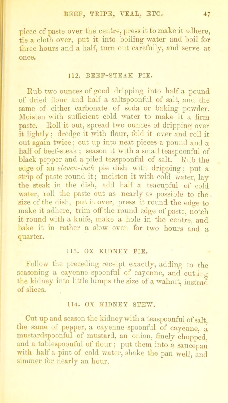 piece of paste over the centre, press it to make it adhere, tie a cloth over, put it into boiling water and boil for three hours and a half, turn out carefully, and serve at once. 112. BEEF-STEAK PIE. Rub two ounces of good dripping into half a pound of dried flour and half a saltspoonful of salt, and the same of either carbonate of soda or baking powder. Moisten with sufficient cold water to make it a firm paste. Roll it out, spread two ounces of dripping over it lightly; dredge it with flour, fold it over and roll it out again twice; cut up into neat pieces a pound and a half of beef-steak ; season it with a small teaspoonful of black pepper and a piled teaspoonful of salt. Rub the edge of an eleven-inch pie dish with dripping ; put a strip of paste round it; moisten it with cold water, lay the steak in the dish, add half a teacupful of cold water, roll the paste out as nearly as possible to the size of the dish, put it over, press it round the edge to make it adhere, trim off the round edge of paste, notch it round with a knife, make a hole in the centre, and bake it in rather a slow oven for two hours and a quarter. 113. OX KIDNEY PIE. Follow the preceding receipt exactly, adding to the seasoning a cayenne-spoonful of cayenne, and cutting the kidney into little lumps the size of a walnut, instead of slices. 114. OX KIDNEY STEW. Cut up and season the kidney with a teaspoonful of salt the same of pepper, a eayenne-spoonlul of cayenne, a mustardspoonful of mustard, an onion, finely chopped, and a tablespoonful of flour ; put them into a saucepan with half a pint of cold water, shake the pan well, and simmer for nearly an hour.