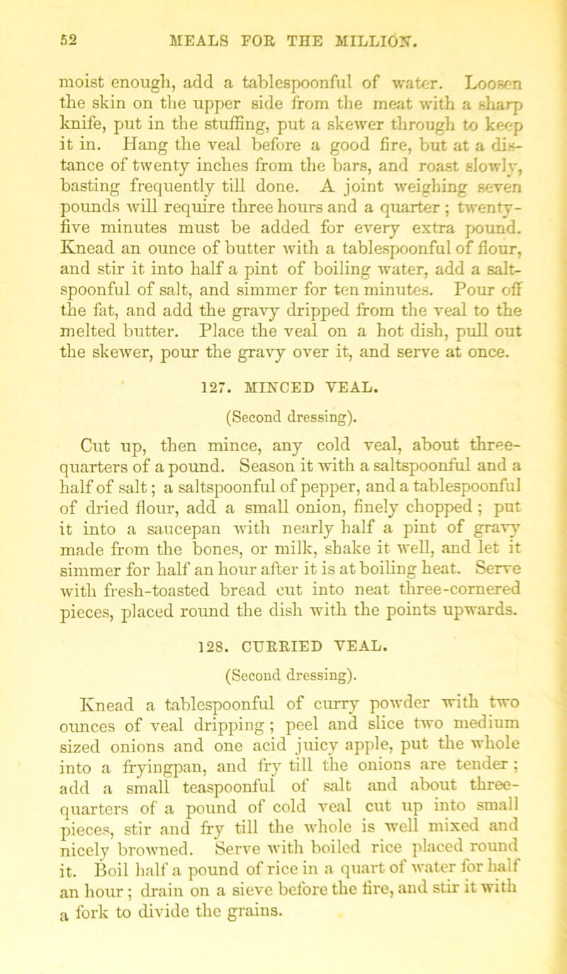 moist enough, add a tablespoonful of water. Loosen the skin on the upper side from the meat with a sharp knife, put in the stuffing, put a skewer through to keep it in. Hang the veal before a good fire, but at a dis- tance of twenty inches from the bars, and roast slowly, basting frequently till done. A joint weighing seven pounds will require three hours and a quarter ; twenty- five minutes must be added for every extra pound. Knead an ounce of butter with a tablespoonful of flour, and stir it into half a pint of boiling water, add a salt- spoonful of salt, and simmer for ten minutes. Pour off the fat, and add the gravy dripped from the veal to the melted butter. Place the veal on a hot dish, pull out the skewer, pour the gravy over it, and serve at once. 127. MINCED VEAL. (Second dressing). Cut tip, then mince, any cold veal, about three- quarters of a pound. Season it with a saltspoonful and a half of salt; a saltspoonful of pepper, and a tablespoonful of dried flour, add a small onion, finely chopped; put it into a saucepan with nearly half a pint of gravy made from the bones, or milk, shake it well, and let it simmer for half an hour after it is at boiling heat. Serve with fresh-toasted bread cut into neat three-cornered pieces, placed round the dish with the points upwards. 128. CUEEIED VEAL. (Second dressing). Knead a tablespoonful of curry powder with two ounces of veal di'ipping ; peel and slice two medium sized onions and one acid juicy apple, put the whole into a fryingpan, and fry till the onions are tender; add a small teaspoonfui of salt and about three- quarters of a pound of cold veal cut up into small pieces, stir and fry till the whole is well mixed and nicely browned. Serve with boiled rice placed round it. Boil half a pound of rice in a quart of water for half an hottr; drain on a sieve before the fire, and stir it with a fork to divide the grains.