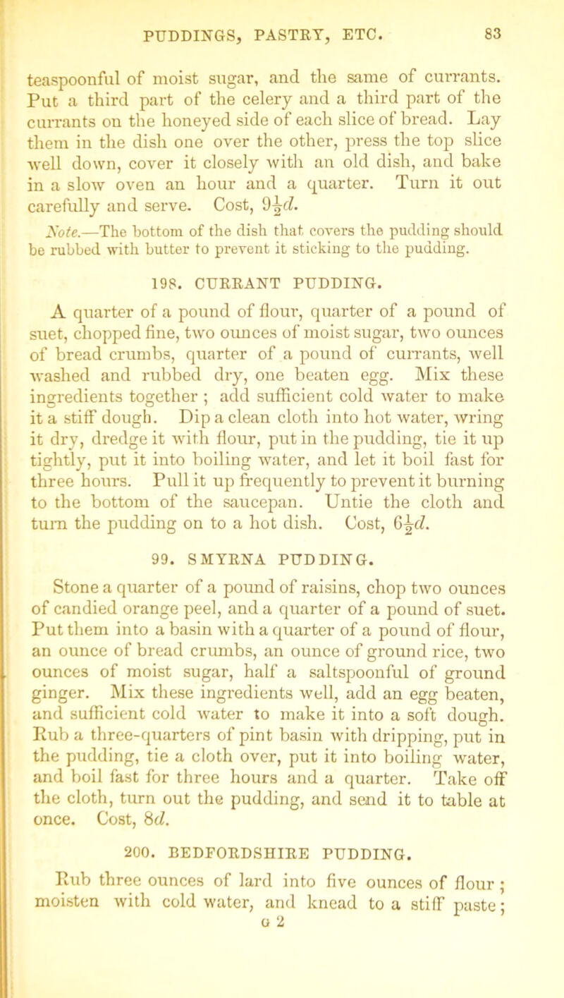 teaspoonful of moist sugar, and the same of currants. Put a third part of the celery and a third part of the currants on the honeyed side of each slice of bread. Lay them in the dish one over the other, press the top slice -well down, cover it closely with an old dish, and bake in a slow oven an hour and a quarter. Turn it out carefully and serve. Cost, 9\d. Note.—The bottom of the dish that covers the pudding should be rubbed with butter to prevent it sticking to the pudding. 198. CURRANT PUDDING. A quarter of a pound of flour, quarter of a pound of suet, chopped fine, two ounces of moist sugar, two ounces of bread crumbs, quarter of a pound of cun-ants, well washed and rubbed dry, one beaten egg. Mix these ingredients together ; add sufficient cold water to make it a stiff dough. Dip a clean cloth into hot water, Avring it dry, dredge it AArith flour, put in the pudding, tie it up tightly, put it into boiling water, and let it boil fast for three hours. Pull it up frequently to prevent it burning to the bottom of the saucepan. Untie the cloth and turn the pudding on to a hot dish. Cost, §\d. 99. SMYRNA PUDDING. Stone a quarter of a pound of raisins, chop two ounces of candied orange peel, and a quarter of a pound of suet. Put them into a basin with a quarter of a pound of flour, an ounce of bread crumbs, an ounce of ground x-ice, two ounces of moist sugar, half a saltspoonful of ground ginger. Mix these ingredients well, add an egg beaten, and sufficient cold xvater to make it into a soft dough. Rub a three-quarters of pint basin Avith dripping, put in the pudding, tie a cloth over, put it into boiling water, and boil fast for three hours and a quarter. Take off the cloth, turn out the pudding, and send it to table at once. Cost, 8d. 200. BEDFORDSHIRE PUDDING. Rub three ounces of lard into five ounces of flour; moisten Avith cold water, and knead to a stiff paste;