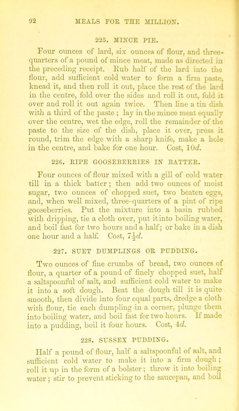 225. MINCE PIE. Four ounces of lard, six ounces of flour, and three- quarters of a pound of mince meat, made as directed in the preceding receipt, hub half of the lard into the flour, add sufficient cold water to form a firm paste, knead it, and then roll it out, place the rest of the lard in the centre, fold over the sides and roll it out, fold it over and roll it out again twice. Then line a tin dish with a third of the paste ; lay in the mince meat equally over the centre, wet the edge, roll the remainder of the paste to the size of the dish, place it over, press it round, trim the edge with a sharp knife, make a hole in the centre, and bake for one hour. Cost, 10d. 226. PIPE GOOSEBEKEIES IN BATTER. Four ounces of flour mixed with a gill of cold water till in a thick batter ; then add two ounces of moist sugar, two ounces of chopped suet, two beaten eggs, and, when well mixed, three-quarters of a pint of ripe gooseberries. Put the mixture into a basin rubbed with dripping, tie a cloth over, put it into boiling water, and boil fast for two hours and a half; or bake in a dish one hour and a half. Cost, 7\d. 227. SUET DUMPLINGS OR PUDDING. Two ounces of fine crumbs of bread, two ounces of flour, a quarter of a pound of finely chopped suet, half a saltspoonful of salt, and sufficient cold water to make it into a soft dough. Beat the dough till it is quite smooth, then divide into four equal parts, dredge a cloth with flour, tie each dumpling in a corner, plunge them into boiling water, and boil fast for two hours. If made into a pudding, boil it four hours. Cost, 4d. 228. SUSSEX PUDDING. Half a pound of flour, half a saltspoonful of salt, and sufficient cold water to make it into a firm dough ; roll it up in the form of a bolster; throw it into boiling water ; stir to prevent sticking to the saucepan, and boil