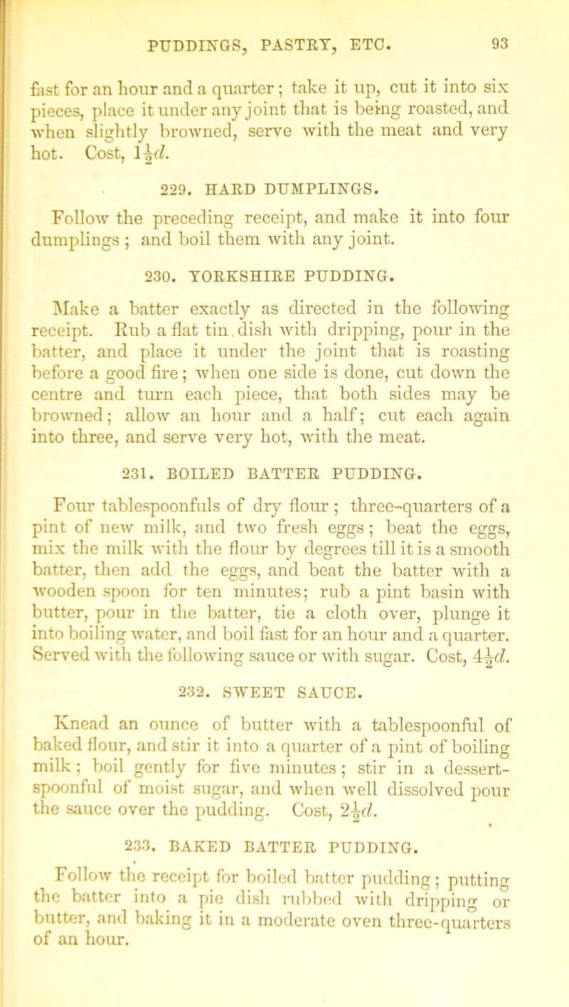 fast for an hour and a quarter; take it up, cut it into six pieces, place it under any joint that is being roasted, and when slightly browned, serve with the meat and very hot. Cost, 1 \d. 229. HARD DUMPLINGS. Follow the preceding receipt, and make it into four dumplings ; and boil them with any joint. 230. YORKSHIRE PUDDING. Make a batter exactly as directed in the following receipt. Rub a flat tin. dish with dripping, pour in the batter, and place it under the joint that is roasting before a good fire; when one side is done, cut down the centre and turn each piece, that both sides may be browned; allow an hour and a half; cut each again into three, and serve very hot, with the meat. 231. BOILED BATTER PUDDING. Four tablespoonfuls of dry flour ; three-quarters of a pint of new milk, and two fresh eggs; beat the eggs, mix the milk with the flour by degrees till it is a smooth batter, then add the eggs, and beat the batter with a wooden spoon for ten minutes; rub a pint basin with butter, pour in the batter, tie a cloth over, plunge it into boiling water, and boil fast for an hour and a quarter. Served with the following sauce or with sugar. Cost, 4^cl. 232. SWEET SAUCE. Knead an ounce of butter with a tablespoonful of baked flour, and stir it into a quarter of a pint of boiling milk ; boil gently for five minutes; stir in a dessert- spoonful of moist sugar, and when well dissolved pour the sauce over the pudding. Cost, 2^(l. 233. BAKED BATTER PUDDING. Follow the receipt for boiled batter pudding; putting the batter into a pie dish rubbed with dripping or butter, and baking it in a moderate oven three-quarters of an hour.