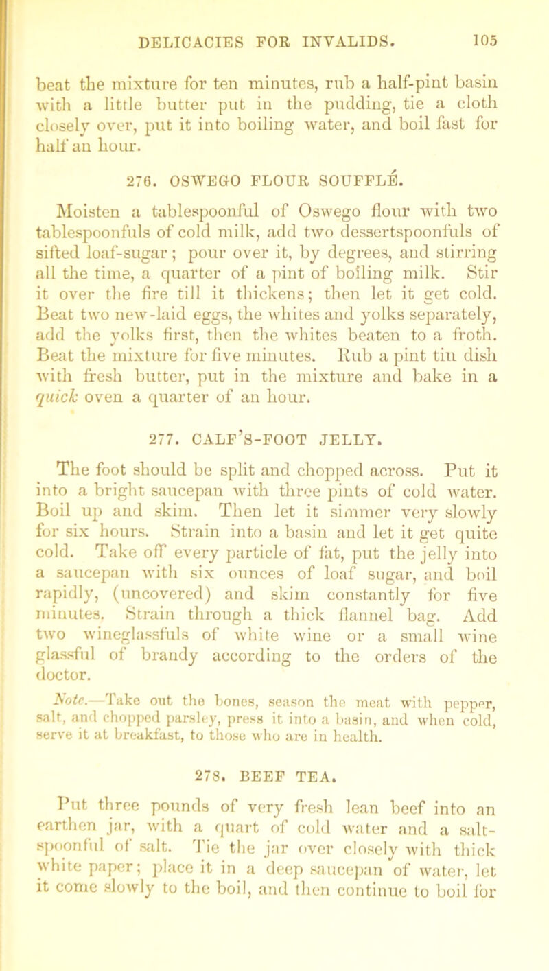 beat the mixture for ten minutes, rub a half-pint basin with a little butter put in the pudding, tie a cloth closely over, put it into boiling water, and boil fast for hall' an hour. 276. OSWEGO FLOUE SOUFFLli. Moisten a tablespoonful of Oswego flour with two tablespoonfuls of cold milk, add two dessertspoonfuls of sifted loaf-sugar; pour over it, by degrees, and stirring all the time, a quarter of a pint of boiling milk. Stir it over the fire till it thickens; then let it get cold. Beat two new-laid eggs, the whites and yolks separately, add the yolks first, then the whites beaten to a froth. Beat the mixture for five minutes. Bub a pint tin dish with fresh butter, put in the mixture and bake in a quick oven a quarter of an hour. 277. CALF’S-FOOT JELLY. The foot should be split and chopped across. Put it into a bright saucepan with three pints of cold water. Boil up and skim. Then let it simmer very slowly for six hours. Strain into a basin and let it get quite cold. Take off every particle of fat, put the jelly into a saucepan with six ounces of loaf sugar, and boil rapidly, (uncovered) and skim constantly for five minutes. Strain through a thick flannel bag. Add two wineglassfuls of white wine or a small wine glassful of brandy according to the orders of the doctor. Note.—Take oat the bones, season the meat with pepper, salt, and chopped parsley, press it into a basin, and when cold, serve it at breakfast, to those who are in health. 278. BEEF TEA. Put three pounds of very fresh lean beef into an earthen jar, with a quart of cold water and a salt- spoonful of salt, 'fie the jar over closely with thick white paper; place it in a deep saucepan of water, let it come slowly to the boil, and then continue to boil lor