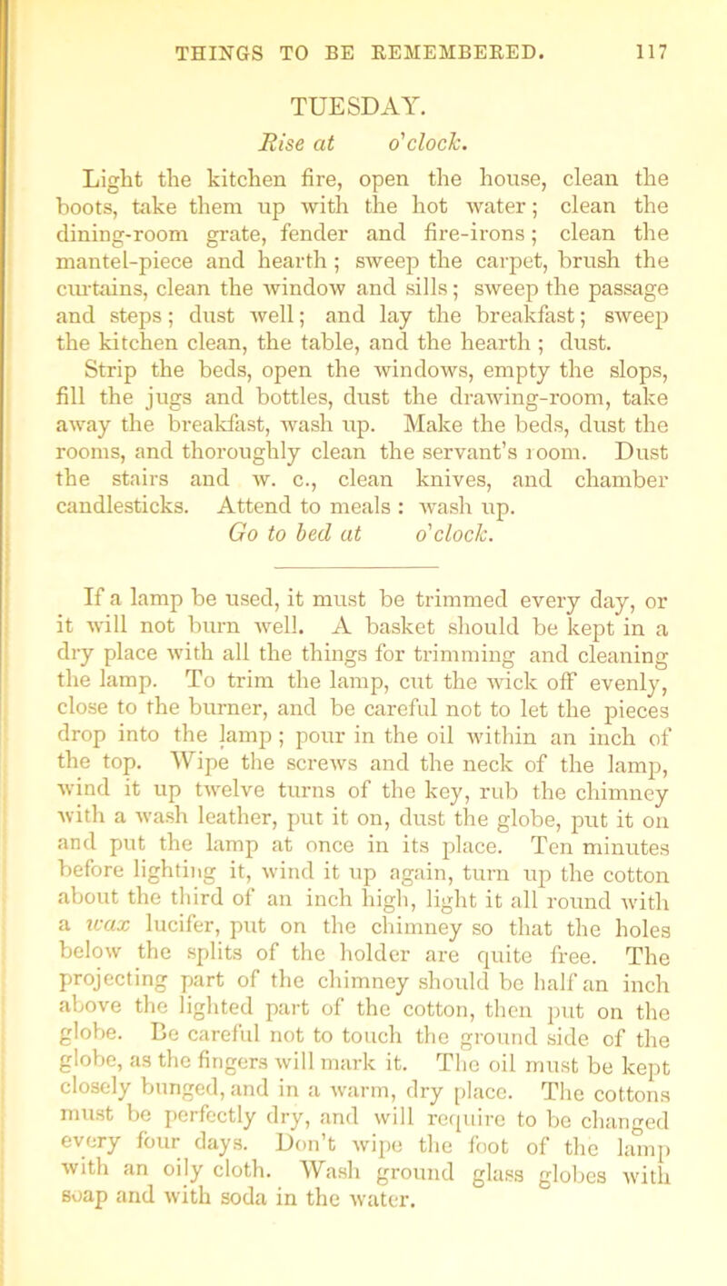 TUESDAY. Rise at o'clock. Light the kitchen fire, open the house, clean the boots, take them up with the hot water; clean the dining-room grate, fender and fire-irons; clean the mantel-piece and hearth ; sweep the carpet, brush the curtains, clean the window and sills; sweep the passage and steps; dust well; and lay the breakfast; sweep the kitchen clean, the table, and the hearth; dust. Strip the beds, open the windows, empty the slops, fill the jugs and bottles, dust the drawing-room, take away the breakfast, wash up. Make the beds, dust the rooms, and thoroughly clean the servant’s room. Dust the stairs and w. c., clean knives, and chamber candlesticks. Attend to meals : wash rrp. Go to bed at o'clock. If a lamp be used, it must be trimmed every day, or it will not bum well. A basket should be kept in a dry place with all the things for trimming and cleaning the lamp. To trim the lamp, cut the wick off evenly, close to the burner, and be careful not to let the pieces drop into the lamp; pour in the oil within an inch of the top. Wipe the screws and the neck of the lamp, wind it up twelve turns of the key, rub the chimney with a wash leather, put it on, dust the globe, put it on and put the lamp at once in its place. Ten minutes before lighting it, wind it up again, turn up the cotton about the third of an inch high, light it all round with a u-ax lucifer, put on the chimney so that the holes below the splits of the holder are quite free. The projecting part of the chimney should be half an inch above the lighted part of the cotton, then put on the globe. Be careful not to touch the ground side of the globe, as the fingers will mark it. The oil must be kept closely bunged, and in a warm, dry place. The cottons must be perfectly dry, and will require to be changed every four days. Don’t wipe the foot of the lamp with an oily cloth. Wash ground glass globes with soap and with soda in the water.