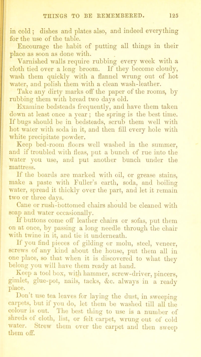 in cold ; dishes and plates also, and indeed everything for the use of the table. Encourage the habit of putting all things in their place as soon as done with. Varnished walls require rubbing every week with a cloth tied over a long broom. If they become cloudy, wash them quickly with a flannel wrung out of hot water, and polish them with a clean wash-leather. Take any dirty marks off’ the paper of the rooms, by rubbing them with bread two days old. Examine bedsteads frequently, and have them taken down at least once a year ; the spring is the best time. If bugs should be in bedsteads, scrub them well with hot water with soda in it, and then fill every hole with white precipitate powder. Keep bed-room floors well washed in the summer, and if troubled with fleas, put a bunch of rue into the water you use, and put another bunch under the mattress. If the boards are marked with oil, or grease stains, make a paste with Fuller’s earth, soda, and boiling water, spread it thickly over the part, and let it remain two or three days. Cane or rush-bottomed chairs should be cleaned with soap and water occasionally. If buttons come off leather chairs or sofas, put them on at once, by passing a long needle through the chair with twine in it, and tie it underneath. If you find pieces of gilding or molu, steel, veneer, screws of any kind about the house, put them all in one place, so that when it is discovered to what they belong you will have them ready at hand. Keep a tool box, with hammer, screw-driver, pincers, gimlet, glue-pot, nails, tacks, &c. always in a ready place. Don’t use tea leaves for laying the dust, in sweeping carpets, but if you do, let them be washed till all the colour is out. The best thing to use is a number of shreds of cloth, list, or felt carpet, wrung out of cold water. Strew them over the carpet and then sweep them off.