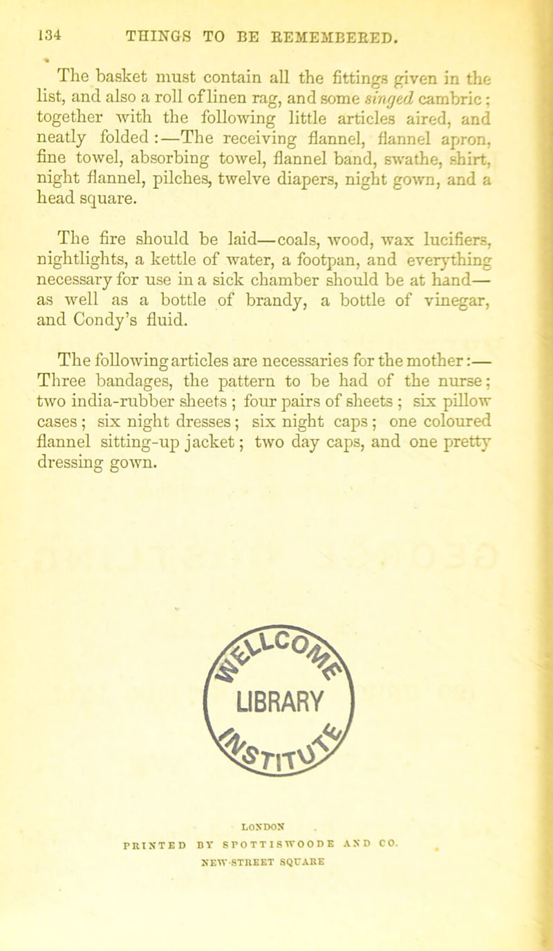 The basket must contain all the fittings given in the list, and also a roll of linen rag, and some singed cambric; together with the following little articles aired, and neatly folded :—The receiving flannel, flannel apron, fine towel, absorbing towel, flannel band, swathe, shirt, night flannel, pilches, twelve diapers, night gown, and a head square. The fire should be laid—coals, wood, wax lucifiers, nightlights, a kettle of water, a footpan, and everything necessary for use in a sick chamber should be at hand— as well as a bottle of brandy, a bottle of vinegar, and Condy’s fluid. The following articles are necessaries for the mother:— Three bandages, the pattern to be had of the nurse; two india-rubber sheets ; four pairs of sheets ; six pillow cases ; six night dresses; six night caps ; one coloured flannel sitting-up jacket; two day caps, and one pretty dressing gown. LONDON PRINTED BY SPOTTISWOODE AND CO. NEW-STREET SQUARE