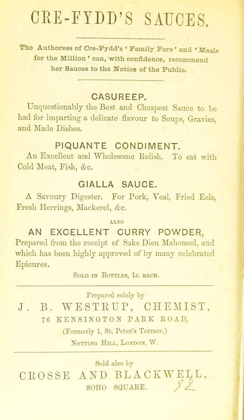 CRE-FYDD’S SAUCES. The Authoress of Cre-Fydd’s ‘ Family Fare' and ‘ Meals for the Million ’ can, with confidence, recommend her Sauces to the Notice of the Public. CASUREEP. Unquestionably the Best and Cheapest Sauce to be had for imparting a delicate flavour to Soups, Gravies, and Made Dishes. PIQUANTE CONDIMENT. An Excellent and Wholesome Relish. To eat with Cold Meat, Fish, &c. GIALLA SAUCE. A Savoury Digester. For Pork, Veal, Fried Eels, Fresh Herrings, Mackerel, &c. AXSO AN EXCELLENT CURRY POWDER, Prepared from the receipt of Sake Dien Mahomed, and which has been highly approved of by many celebrated Epicures. Sold in Bottles, Is. each. Prepared solely by J. B. WESTKUP, CHEMIST, 76 KENSINGTON PARK ROAD, (Formerly 1, St. Peter's Terrace,) Notting Hill, London, W. Sold also by CEOSSE AND BLACKWELL, SOITO SQUARE. ft