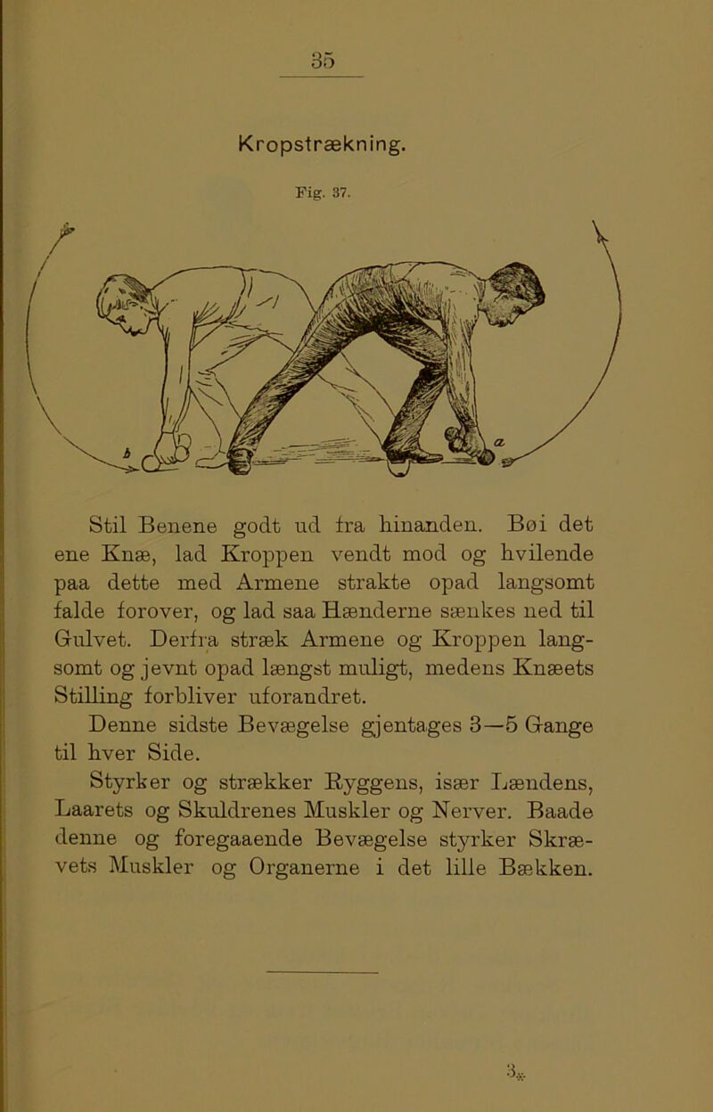 Kropstrækning. Fig. 37. Stil Benene godt ud fra hinanden. Bo i det ene Knæ, lad Kroppen vendt mod og hvilende paa dette med Armene strakte opad langsomt falde forover, og lad saa Rænderne sænkes ned til Gulvet. Derfra stræk Armene og Kroppen lang- somt og jevnt opad længst muligt, medens Knæets Stilling forbliver uforandret. Denne sidste Bevægelse gjentages 3—5 Gange til hver Side. Styrker og strækker Ryggens, især Lændens, Laarets og Skuldrenes Muskler og Nerver. Baade denne og foregaaende Bevægelse styrker Skræ- vets Muskler og Organerne i det lille Bækken.