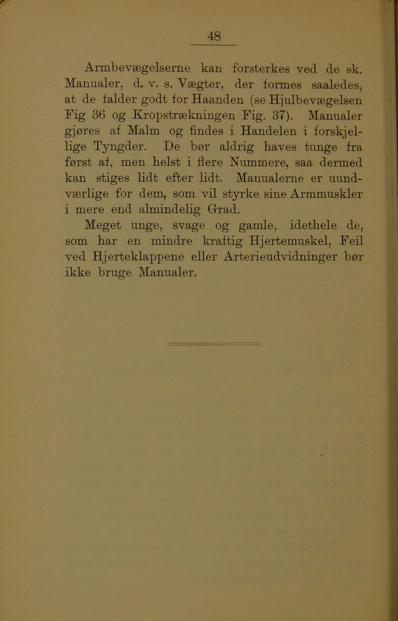 Armbevægelserne kan forsterkes ved de sk. Manualer, d. v. s. Yægter, der formes saaledes, at de falder godt for Haanden (se Hjulbevægelsen Fig 36 og Kropstrækningen Fig. 37). Manualer gjøres af Malm og findes i Handelen i forskjel- lige Tyngder. De bør aldrig håves tunge fra først af, men helst i flere Nummere, saa dermed kan stiges lidt efter lidt. Manualerne er uund- v ærlige for dem, som vil styrke sine Armmuskler i mere end almindelig Grad. Meget unge, svage og gamle, idethele de, som har en mindre kraftig Hjertemuskel, Feil ved Hjerteklappene eller Arterieudvidninger bør ikke bruge Manualer.