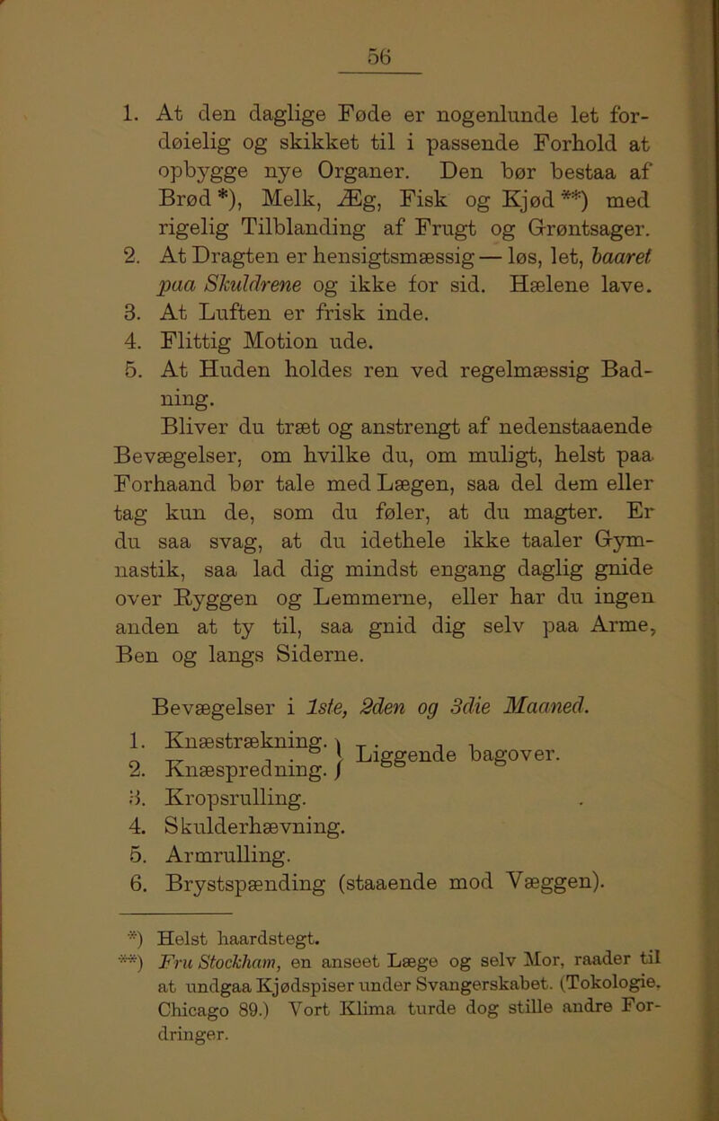 1. At den daglige Føde er nogenlunde let for- døielig og skikket til i passende Forhold at opbygge nye Organer. Den bør bestaa af Brød* **)), Melk, Æg, Fisk og Kjød'*) med rigelig Tilblanding af Frugt og Grøntsager. 2. At Dragten er hensigtsmæssig— løs, let, baaret paa Skuldrene og ikke for sid. Hælene lave. 3. At Luften er frisk inde. 4. Flittig Motion ude. 5. At Huden holdes ren ved regelmæssig Bad- ning. Bliver du træt og anstrengt af nedenstaaende Bevægelser, om hvilke du, om muligt, helst paa Forhaand bør tale med Lægen, saa del dem eller tag kun de, som du føler, at du magter. Er du saa svag, at du idethele ikke taaler Gym- nastik, saa lad dig mindst engang daglig gnide over Byggen og Lemmerne, eller har du ingen anden at ty til, saa gnid dig selv paa Arme, Ben og langs Siderne. 1. 2. 3. 4. 5. 6. Bevægelser i Iste, 2den og 3die Maaned. Knæstrækning. \ T . , ■, „ , . * Liggende bagover. Enæsprednmg. j Kropsrulling. S kulderhævning. Armrulling. Brystspænding (staaende mod Yæggen). *) Helst haardstegt. **) Fru Stockham, en anseet Læge og selv Mor, raader til at undgaa Kjødspiser under Svangerskabet. (Tokologie. Chicago 89.) Vort Klima turde dog stille andre For- dringer.