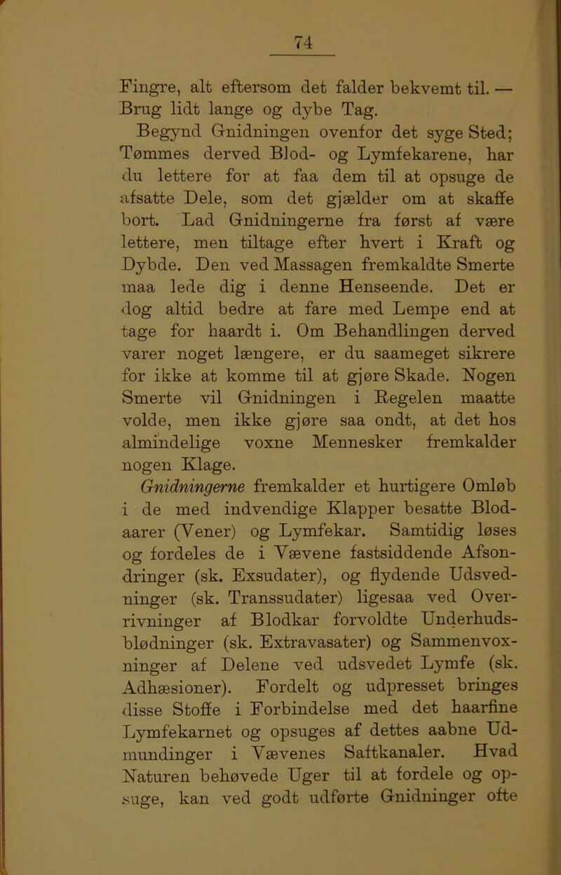 Fingre, alt eftersom det falder bekvemt til. — Brug lidt lange og dybe Tag. Begynd Gnidningen ovenfor det syge Sted; Tømmes derved BJod- og Lymfekarene, har du lettere for at faa dem til at opsuge de afsatte Dele, som det gjælder om at skaffe bort. Lad Gnidningerne fra først af være lettere, men tiltage efter hvert i Kraft og Dybde. Den ved Massagen fremkaldte Smerte maa lede dig i denne Henseende. Det er dog altid bedre at fare med Lempe end at tage for haardt i. Om Behandlingen derved varer noget længere, er du saameget sikrere for ikke at komme til at gjøre Skade. Nogen Smerte vil Gnidningen i Kegelen maatte volde, men ikke gjøre saa ondt, at det hos almindelige voxne Mennesker fremkalder nogen Klage. Gnidningerne fremkalder et hurtigere Omløb i de med indvendige Klapper besatte Blod- aarer (Vener) og Lymfekar. Samtidig løses og fordeles de i Vævene fastsiddende Afson- dringer (sk. Exsudater), og flydende Udsved- ninger (sk. Transsudater) ligesaa ved Over- rivninger af Blodkar forvoldte Underhuds- blødninger (sk. Extravasater) og Sammenvox- ninger af Delene ved udsvedet Lymfe (sk. Adhæsioner). Fordelt og udpresset bringes disse Stoffe i Forbindelse med det haarfine Lymfekarnet og opsuges af dettes aabne Ud- mundinger i Vævenes Saftkanaler. Hvad Naturen behøvede Uger til at fordele og op- suge, kan ved godt udførte Gnidninger ofte