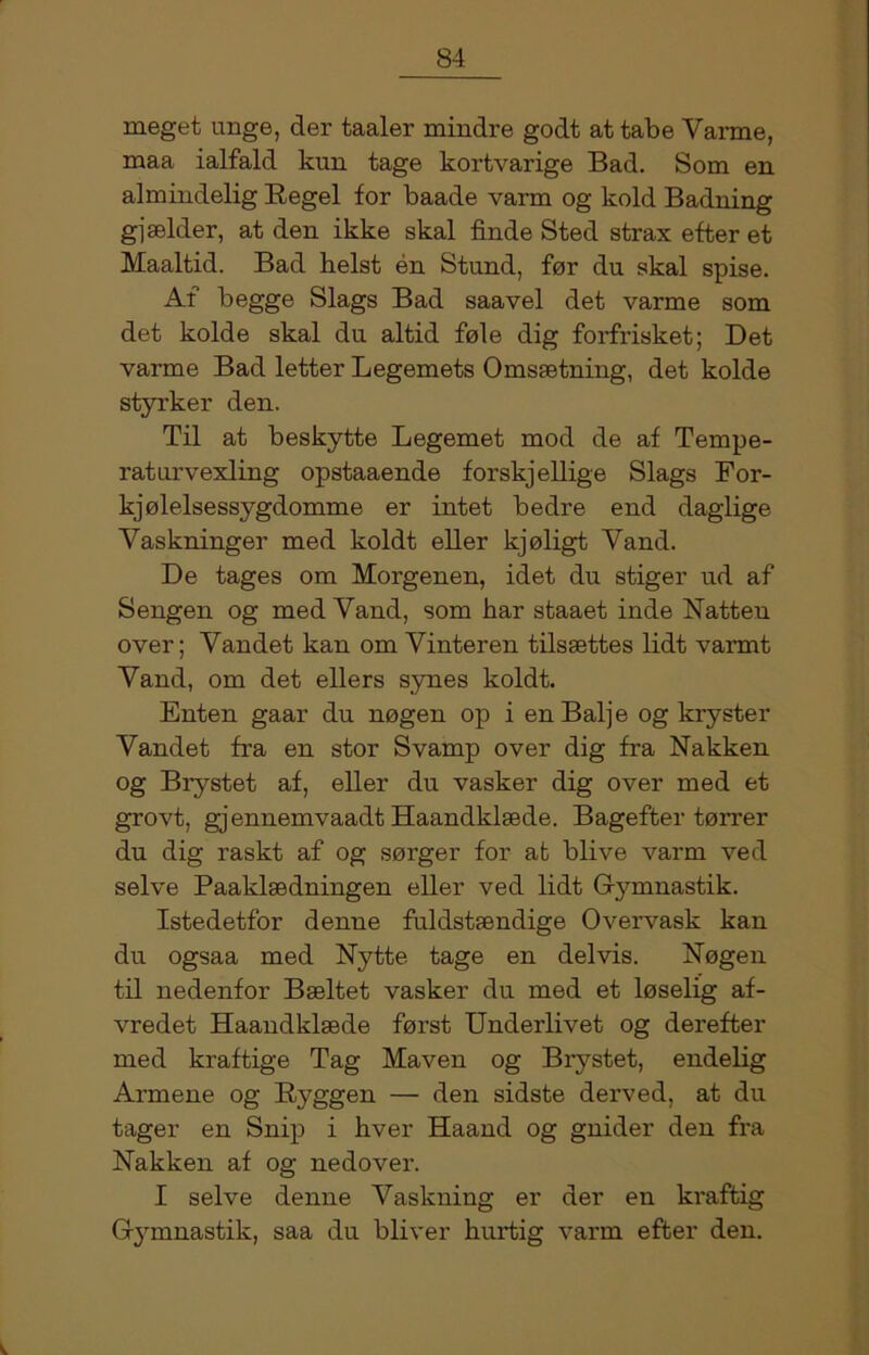 meget unge, der taaler mindre godt attabe Varme, maa ialfald kun tage kortvarige Bad. Som en almindelig Regel for baade varm og kold Badning gjælder, at den ikke skal finde Sted strax etter et Maaltid. Bad beist én Stund, før du skal spise. Af begge Slags Bad saavel det varme som det kolde skal du altid føle dig forfrisket; Det varme Bad letter Legemets Omsætning, det kolde styrker den. Til at beskytte Legemet mod de af Tempe- raturvexling opstaaende forskjellige Slags For- kjølelsessygdomme er intet bedre end daglige Vaskninger med koldt eller kjøligt Vand. De tages om Morgenen, idet du stiger ud af Sengen og med Vand, som bar staaet inde Natten over; Våndet kan om Vinteren tilsættes lidt varmt Vand, om det ellers synes koldt. Enten gaar du nøgen op i en Balje og kryster Våndet fra en stor Svamp over dig fra Nakken og Brystet af, eller du vasker dig over med et grovt, gjennemvaadt Haandklæde. Bagefter tørrer du dig raskt af og sørger for at blive varm ved selve Paaklædningen eller ved lidt Gymnastik. Istedetfor denne fuldstændige Overvask kan du ogsaa med Nytte tage en delvis. Nøgen til nedenfor Bæltet vasker du med et løselig af- vredet Haandklæde først Underlivet og derefter med kraftige Tag Maven og Brystet, endelig Armene og R}7ggen — den sidste derved, at du tager en Snip i bver Haand og gnider den fra Nakken af og ne do vei’. I selve denne Vaskning er der en kraftig Gymnastik, saa du bliver burtig varm efter den.