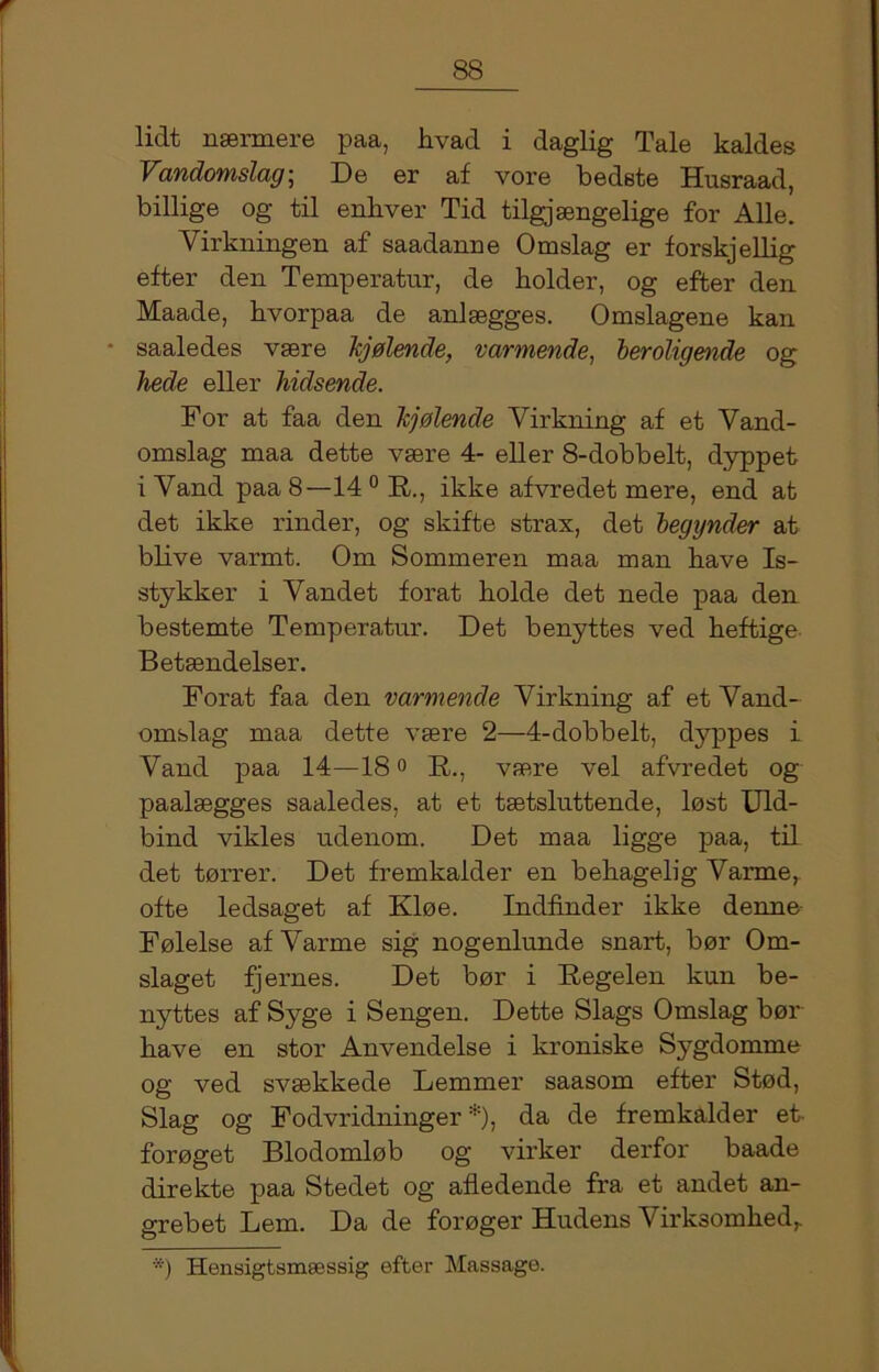 lidt nærmere paa, hvad i daglig Tale kaldes Vandomslag\ De er af vore bedste Husraad, billige og til enhver Tid tilgjængelige for Alle. Virkningen af saadanne Omslag er forskjellig efter den Temperatur, de holder, og efter den Maade, hvorpaa de anlægges. Omslagene kan • saaledes være kjølende, varmende, beroligende og hede eller hidsende. For at faa den kjølende Virkning af et Vand- omslag maa dette være 4- eller 8-dobbelt, dyppet i Vand paa 8—14 0 R., ikke afvredet mere, end at det ikke rinder, og skifte strax, det begynder at blive varmt. Om Sommeren maa man have Is- stykker i Våndet forat holde det nede paa den bestemte Temperatur. Det benyttes ved heftige Betændelser. Forat faa den varmende Virkning af et Vand- omslag maa dette være 2—4-dobbelt, dyppes i Vand paa 14—18° R., være vel afvredet og paalægges saaledes, at et tætsluttende, løst Uld- bind vikles udenom. Det maa ligge paa, til det tørrer. Det fremkalder en behagelig Varme, ofte ledsaget af Kløe. Indfinder ikke denne Følelse af Varme sig nogenlunde snart, bør Om- slaget fjernes. Det bør i Regelen kun be- nyttes af Syge i Sengen. Dette Slags Omslag bør have en stor Anvendelse i kroniske Sygdomme og ved svækkede Lemmer saasom efter Stød, Slag og Fodvridninger *), da de fremkalder et- forøget Blodomløb og virker derfor baade direkte paa Stedet og afledende fra et andet an- grebet Lem. Da de forøger Hudens Virk3omhedr *) Hensigtsmæssig efter Massage.