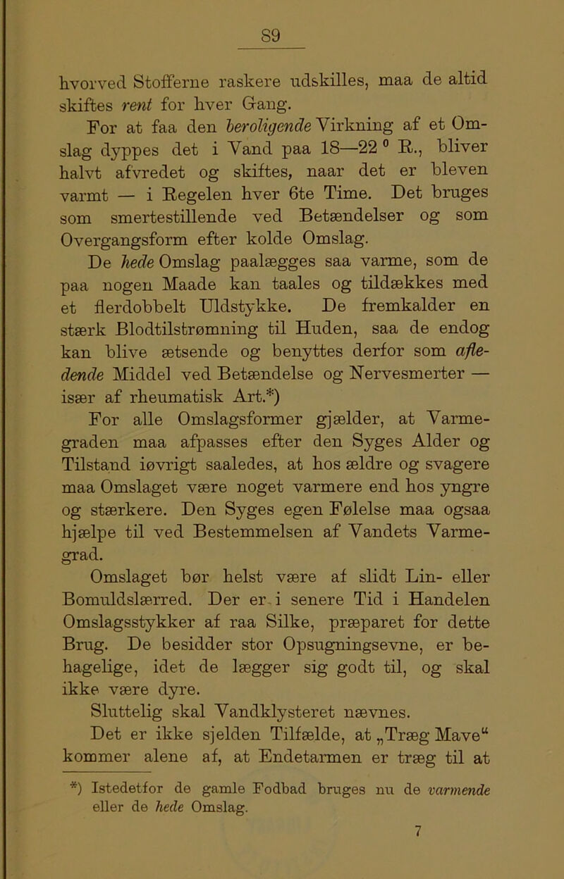 S9 hvorved Stoff erne raskere udskilles, maa de altid skiftes rent for hver Gang. For at faa den beroligende Virkning af et Om- slag dyppes det i Vand paa 18—22° R., bliver halvt afvredet og skiftes, naar det er bleven varmt — i Regelen hver 6te Time. Det bruges som smertestillende ved Betændelser og som Overgangsform efter kolde Omslag. De hede Omslag paalægges saa varme, som de paa nogen Maade kan taales og tildækkes med et fl er dobbelt Uldstykke. De fremkalder en stærk Blodtilstrømning til Huden, saa de endog kan blive ætsende og benyttes derfor som afle- dende Middel ved Betændelse og Nervesmerter — især af rheumatisk Art.*) For alle Omslagsformer gjælder, at Varme- graden maa afpasses efter den Syges Alder og Tilstand iøvrigt saaledes, at hos ældre og svagere maa Omslaget være noget varmere end hos yngre og stærkere. Den Syges egen Følelse maa ogsaa hjælpe til ved Bestemmelsen af Vandets Varme- grad. Omslaget bør helst være af slidt Lin- eller Bomuldslærred. Der er i senere Tid i Handelen Omslagsstykker af raa Silke, præparet for dette Brug. De besidder stor Opsugningsevne, er be- hagelige, idet de lægger sig godt til, og skal ikke være dyre. Sluttelig skal Vandklysteret nævnes. Det er ikke sjelden Tilfælde, at „Træg Mave“ kommer alene af, at Endetarmen er træg til at *) Istedetfor de gamle Fodbad bruges nu de varmende eller de hede Omslag.