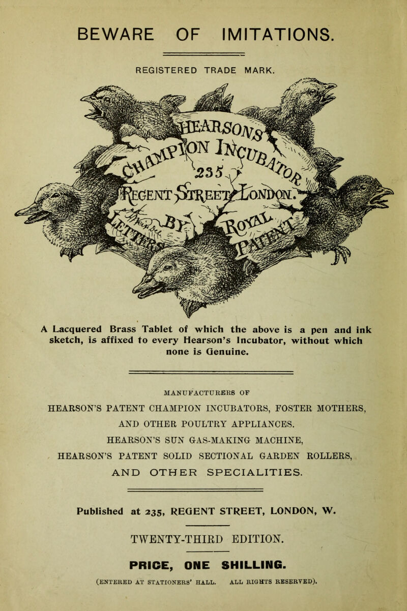 BEWARE OF IMITATIONS REGISTERED TRADE MARK. A Lacquered Brass Tablet of which the above is a pen and ink sketch, is affixed to every Hearson’s Incubator, without which none is Genuine. MANUFACTURERS OF HEARSON’S PATENT CHAMPION INCUBATORS, FOSTER MOTHERS, AND OTHER POULTRY APPLIANCES. HEARSON’S SUN GAS-MAKING MACHINE, HEARSON’S PATENT SOLID SECTIONAL GARDEN ROLLERS, AND OTHER SPECIALITIES. Published at 235, REGENT STREET, LONDON, W. TWENTY-THIRD EDITION. PRICE, ONE SHILLING. (ENTERED AT STATIONERS’ HALL. ALL RIGHTS RESERVED).