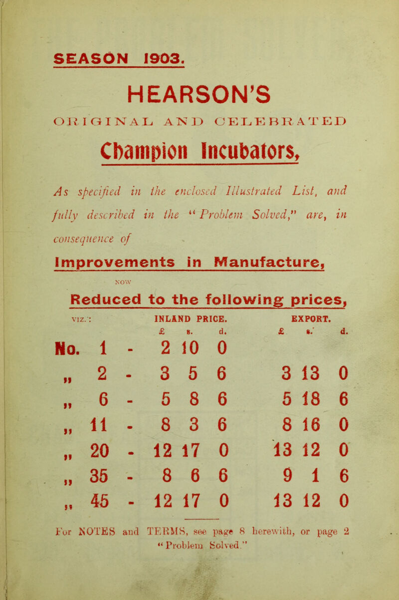 SEASON 1903. HEARSON’S ORIGINAL AND CELEBRATED Champion Incubators, As specified in the enclosed Illustrated List, and fully described in the il Problem Solvedare} in consequence of Improvements in Manufacture, NOW Reduced to the following prices, VIZ. No. 1 - INLAND PRICE. £ 8. cl. 2 10 0 EXPORT. d. If 2 - 3 5 6 3 13 0 ft 6 - 5 8 6 5 18 6 19 11 - 8 3 6 8 16 0 ft 20 - 12 17 0 13 12 0 St 35 - 8 6 6 9 1 6 45 - 12 17 0 13 12 0 For NOTES and TERMS, see page 8 herewith, or page 2 “Problem Solved.”