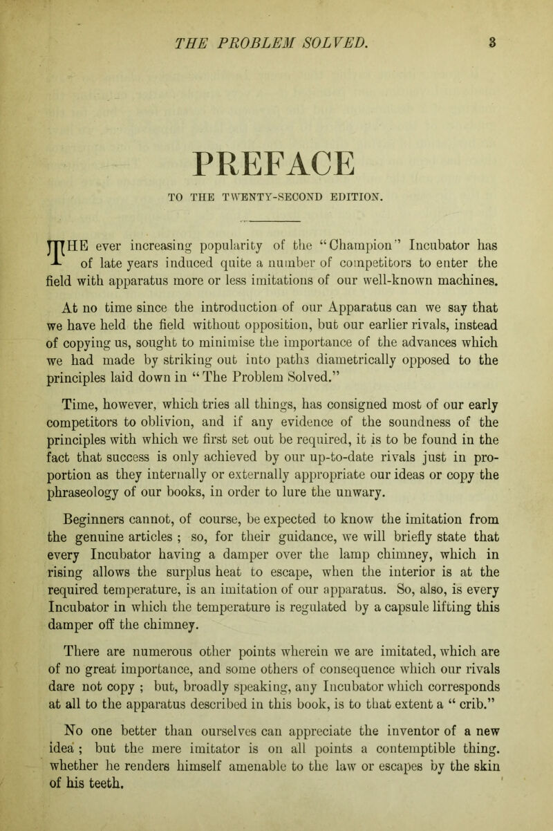 PREFACE TO THE TWENTY-SECOND EDITION. TTTHE ever increasing popularity of the “Champion” Incubator has A of late years induced quite a number of competitors to enter the field with apparatus more or less imitations of our well-known machines. At no time since the introduction of our Apparatus can we say that we have held the field without opposition, but our earlier rivals, instead of copying us, sought to minimise the importance of the advances which we had made by striking out into paths diametrically opposed to the principles laid down in “ The Problem Solved.” Time, however, which tries all things, has consigned most of our early competitors to oblivion, and if any evidence of the soundness of the principles with which we first set out be required, it is to be found in the fact that success is only achieved by our up-to-date rivals just in pro- portion as they internally or externally appropriate our ideas or copy the phraseology of our books, in order to lure the unwary. Beginners cannot, of course, be expected to know the imitation from the genuine articles ; so, for their guidance, we will briefly state that every Incubator having a damper over the lamp chimney, which in rising allows the surplus heat to escape, when the interior is at the required temperature, is an imitation of our apparatus. So, also, is every Incubator in which the temperature is regulated by a capsule lifting this damper off the chimney. There are numerous other points wherein we are imitated, which are of no great importance, and some others of consequence which our rivals dare not copy ; but, broadly speaking, any Incubator which corresponds at all to the apparatus described in this book, is to that extent a “ crib.” No one better than ourselves can appreciate the inventor of a new idea ; but the mere imitator is on all points a contemptible thing, whether he renders himself amenable to the law or escapes by the skin of his teeth.