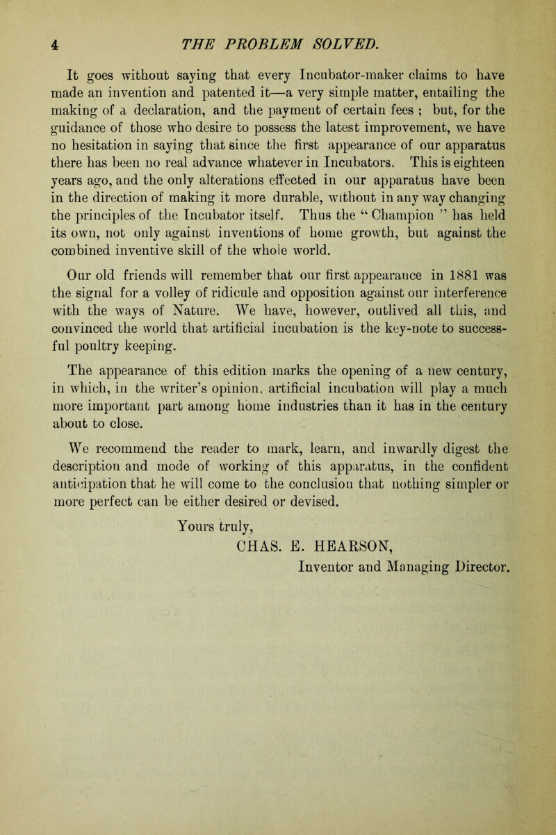 It goes without saying that every Incubator-maker claims to have made an invention and patented it—a very simple matter, entailing the making of a declaration, and the payment of certain fees ; but, for the guidance of those who desire to possess the latest improvement, we have no hesitation in saying that since the first appearance of our apparatus there has been no real advance whatever in Incubators. This is eighteen years ago, and the only alterations effected in our apparatus have been in the direction of making it more durable, without in any way changing the principles of the Incubator itself. Thus the “ Champion ” has held its own, not only against inventions of home growth, but against the combined inventive skill of the whole world. Our old friends will remember that our first appearauce in 1881 was the signal for a volley of ridicule and opposition against our interference with the ways of Nature. We have, however, outlived all this, and convinced the world that artificial incubation is the key-note to success- ful poultry keeping. The appearance of this edition marks the opening of a new century, in which, in the writer’s opinion, artificial incubation will play a much more important part among home industries than it has in the century about to close. We recommend the reader to mark, learn, and inwardly digest the description and mode of working of this apparatus, in the confident anticipation that he will come to the conclusion that nothing simpler or more perfect can be either desired or devised. Yours truly, CHAS. E. HEAESON, Inventor and Managing Director.