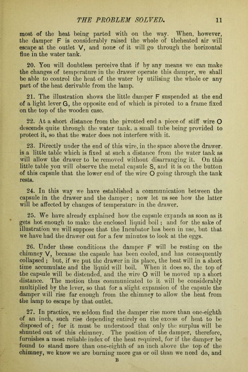 most of the heat being parted with on the way. When, however, the damper F is considerably raised the whole of theheated air will escape at the outlet V, and none of it will go through the horizontal flue in the water tank. 20. You will doubtless perceive that if by any means we can make the changes of temperature in the drawer operate this damper, we shall be able to control the heat of the water by utilising the whole or any part of the heat derivable from the lamp. 21. The illustration shows the little damper F suspended at the end of a light lever G, the opposite end of which is pivoted to a frame fixed on the top of the wooden case. 22. At a short distance from the pivotted end a piece of stiff wire O descends quite through the water tank, a small tube being provided to protect it, so that the water does not interfere with it. 23. Directly under the end of this wire, in the space above the drawer, is a little table which is fixed at such a distance from the water tank as will allow the drawer to be removed without disarranging it. On this little table you will observe the metal capsule S, and it is on the button of this capsule that the lower end of the wire O going through the tank rests. 24. In this way we have established a communication between the capsule in the drawer and the damper ; now let us see how the latter will be affected by changes of temperature in the drawer. 25. We have already explained how the capsule expands as soon as it gets hot enough to make the enclosed liquid boil; and for the sake of illustration we will suppose that the Incubator has been in use, but that we have had the drawer out for a few minutes to look at the eggs. 26. Under these conditions the damper F will be resting on the chimney V, because the capsule has been cooled, and has consequently collapsed ; but, if we put the drawer in its place, the heat will in a short time accumulate and the liquid will boil. When it does so, the top of the capsule will be distended, and the wire O will be moved up a short distance. The motion thus communicated to it will be considerably multiplied by the lever, so that for a slight expansion of the capsule the damper will rise far enough from the chimney to allow the heat from the lamp to escape by that outlet. 27. In practice, we seldom find the damper rise more than one-eighth of an inch, such rise depending entirely on the excess of heat to be disposed of ; for it must be understood that only the surplus will be shunted out of this chimney. The position of the damper, therefore, furnishes a most reliable index of the heat required, for if the damper be found to stand more than one-eighth of an inch above the top of the chimney, we know we are burning more gas or oil than we need do, and B