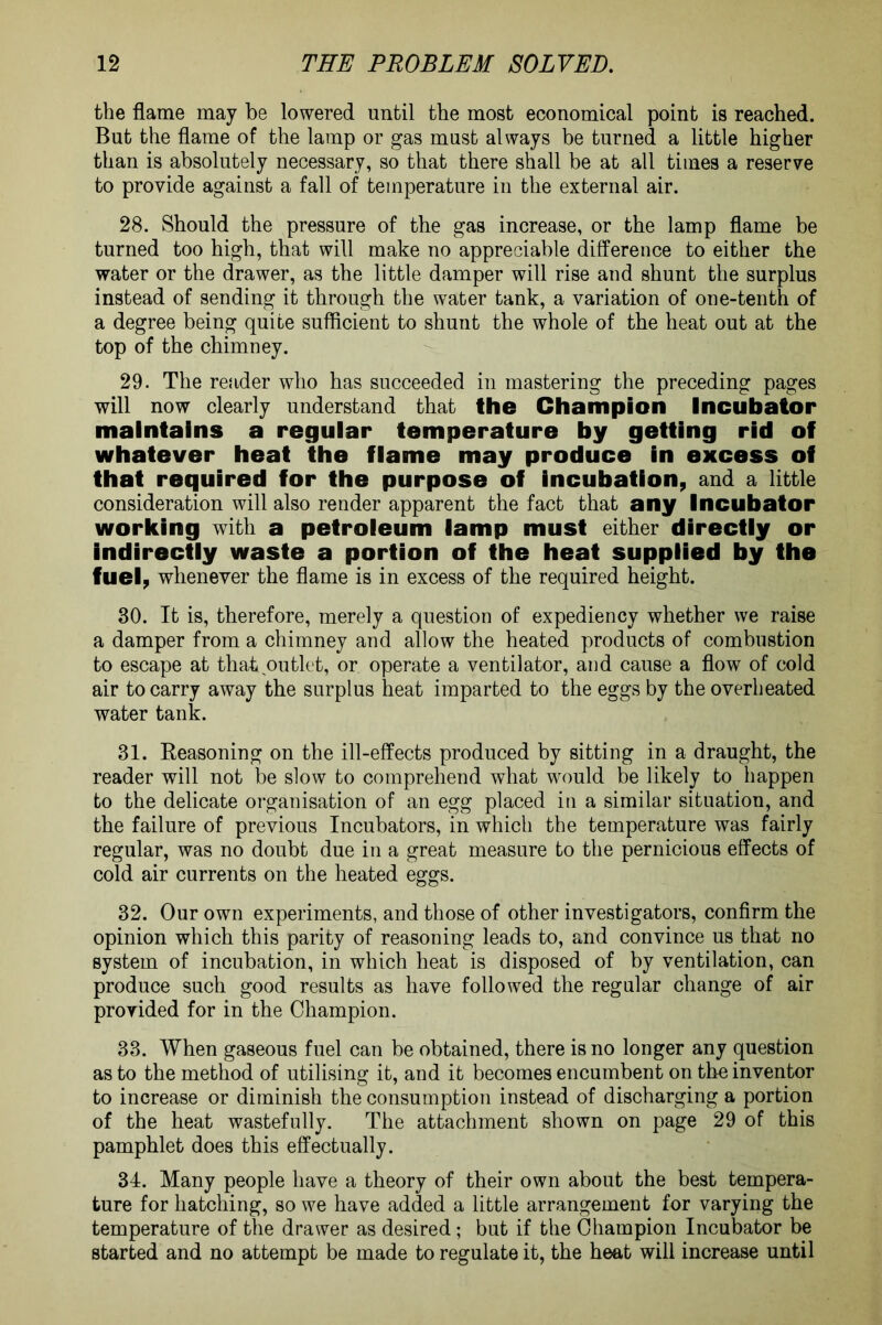 the flame may be lowered until the most economical point is reached. But the flame of the lamp or gas must always be turned a little higher than is absolutely necessary, so that there shall be at all times a reserve to provide against a fall of temperature in the external air. 28. Should the pressure of the gas increase, or the lamp flame be turned too high, that will make no appreciable difference to either the water or the drawer, as the little damper will rise and shunt the surplus instead of sending it through the water tank, a variation of one-tenth of a degree being quite sufficient to shunt the whole of the heat out at the top of the chimney. 29. The reader who has succeeded in mastering the preceding pages will now clearly understand that the Champion Incubator maintains a regular temperature by getting rid off whatever heat the fflame may produce in excess off that required tor the purpose off incubation, and a little consideration will also render apparent the fact that any Incubator working with a petroleum lamp must either directly or indirectly waste a portion of the heat supplied by the fuel, whenever the flame is in excess of the required height. 30. It is, therefore, merely a question of expediency whether we raise a damper from a chimney and allow the heated products of combustion to escape at that outlet, or operate a ventilator, and cause a flow of cold air to carry away the surplus heat imparted to the eggs by the overheated water tank. 31. Reasoning on the ill-effects produced by sitting in a draught, the reader will not be slow to comprehend what would be likely to happen to the delicate organisation of an egg placed in a similar situation, and the failure of previous Incubators, in which the temperature was fairly regular, was no doubt due in a great measure to the pernicious effects of cold air currents on the heated eggs. 32. Our own experiments, and those of other investigators, confirm the opinion which this parity of reasoning leads to, and convince us that no system of incubation, in which heat is disposed of by ventilation, can produce such good results as have followed the regular change of air provided for in the Champion. 33. When gaseous fuel can be obtained, there is no longer any question as to the method of utilising it, and it becomes encumbent on the inventor to increase or diminish the consumption instead of discharging a portion of the heat wastefully. The attachment shown on page 29 of this pamphlet does this effectually. 34. Many people have a theory of their own about the best tempera- ture for hatching, so we have added a little arrangement for varying the temperature of the drawer as desired; but if the Champion Incubator be started and no attempt be made to regulate it, the heat will increase until