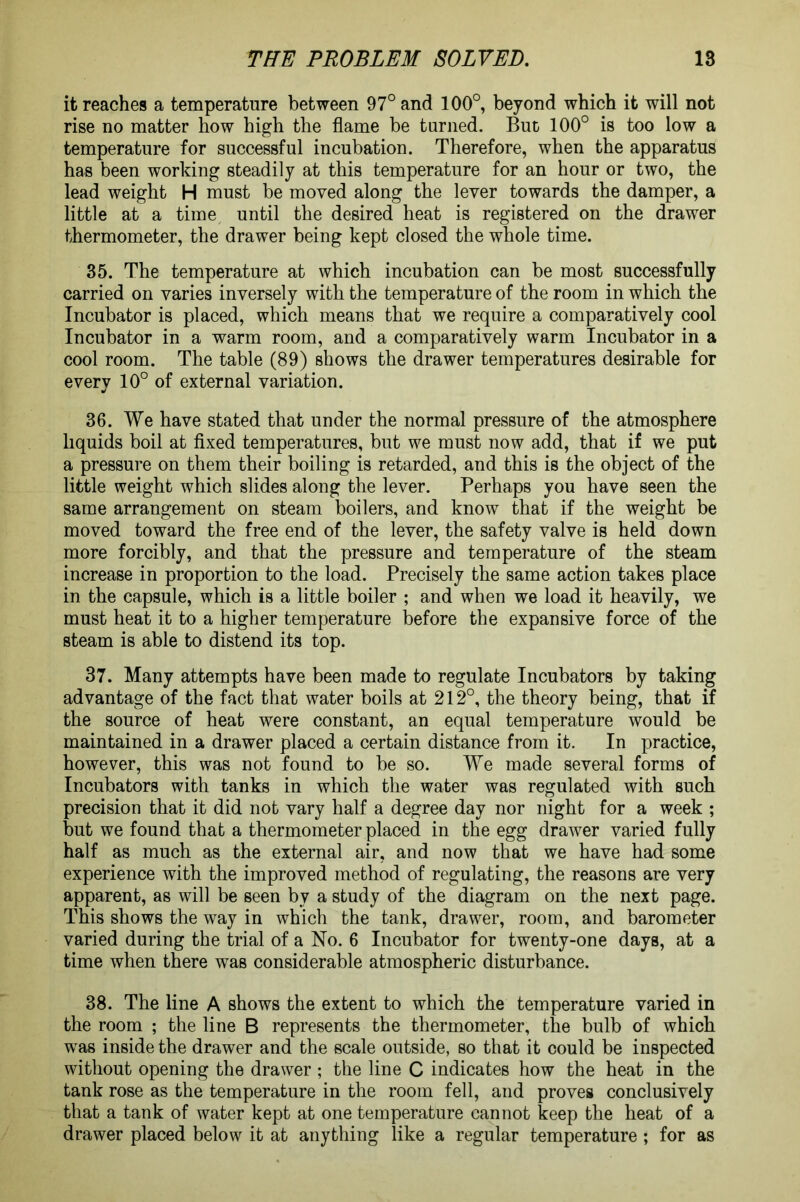 it reaches a temperature between 97° and 100°, beyond which it will not rise no matter how high the flame be turned. But 100° is too low a temperature for successful incubation. Therefore, when the apparatus has been working steadily at this temperature for an hour or two, the lead weight H must be moved along the lever towards the damper, a little at a time until the desired heat is registered on the drawer thermometer, the drawer being kept closed the whole time. 35. The temperature at which incubation can be most successfully carried on varies inversely with the temperature of the room in which the Incubator is placed, which means that we require a comparatively cool Incubator in a warm room, and a comparatively warm Incubator in a cool room. The table (89) shows the drawer temperatures desirable for every 10° of external variation. 36. We have stated that under the normal pressure of the atmosphere liquids boil at fixed temperatures, but we must now add, that if we put a pressure on them their boiling is retarded, and this is the object of the little weight which slides along the lever. Perhaps you have seen the same arrangement on steam boilers, and know that if the weight be moved toward the free end of the lever, the safety valve is held down more forcibly, and that the pressure and temperature of the steam increase in proportion to the load. Precisely the same action takes place in the capsule, which is a little boiler ; and when we load it heavily, we must heat it to a higher temperature before the expansive force of the steam is able to distend its top. 37. Many attempts have been made to regulate Incubators by taking advantage of the fact that water boils at 212°, the theory being, that if the source of heat were constant, an equal temperature would be maintained in a drawer placed a certain distance from it. In practice, however, this was not found to be so. We made several forms of Incubators with tanks in which the water was regulated with such precision that it did not vary half a degree day nor night for a week ; but we found that a thermometer placed in the egg drawer varied fully half as much as the external air, and now that we have had some experience with the improved method of regulating, the reasons are very apparent, as will be seen by a study of the diagram on the next page. This shows the way in which the tank, drawer, room, and barometer varied during the trial of a No. 6 Incubator for twenty-one days, at a time when there was considerable atmospheric disturbance. 38. The line A shows the extent to which the temperature varied in the room ; the line B represents the thermometer, the bulb of which was inside the drawer and the scale outside, so that it could be inspected without opening the drawer ; the line C indicates how the heat in the tank rose as the temperature in the room fell, and proves conclusively that a tank of water kept at one temperature cannot keep the heat of a drawer placed below it at anything like a regular temperature; for as