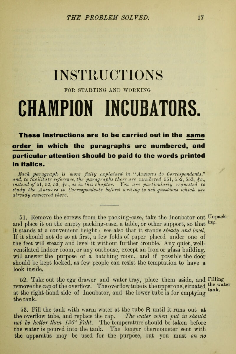 INSTRUCTIONS FOR STARTING AND WORKING CHAMPION INCUBATORS. These Instructions are to be carried out in the same order in which the paragraphs are numbered, and particular attention should be paid to the words printed in italics. Each paragraph is more fully explained in “Answers to Correspondents and, to facilitate reference, the paragraphs there are numbered 551, 552, 553, tyc., instead of 51, 52, 53, Sfc., as in this chapter. You are particularly requested to study the Answers to Correspondents before\ writing to ash questions which are already answered there. 51. Remove the screws from the packing-case, take the Incubator out and place it on the empty packing-case, a table, or other support, so that it stands at a convenient height; see also that it stands steady and level. If it should not do so at first, a few folds of paper placed under one of the feet will steady and level it without further trouble. Any quiet, well- ventilated indoor room, or any outhouse, except an iron or glass building, will answer the purpose of a hatching room, and if possible the door should be kept locked, as few people can resist the temptation to have a look inside. 52. Take out the egg drawer and water tray, place them aside, and remove the cap of the overflow. The overflow tube is the upper one, situated at the right-hand side of Incubator, and the lower tube is for emptying the tank. 53. Fill the tank with warm water at the tube R until it runs out at the overflow tube, and replace the cap. The ivater when put in should not he hotter than 120° Eaht. The temperature should be taken before the water is poured into the tank. The longer thermometer sent with the apparatus may be used for the purpose, but you must on no Unpack- ing. Filling the water tank.