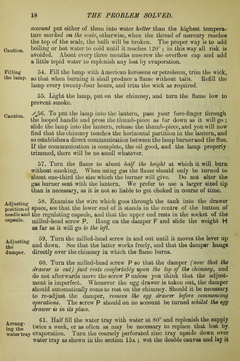 account put either of them into water hotter than the highest tempera- ture marked on the scale, otherwise, when the thread of mercury reaches the top of the scale, the bulb will be broken. The proper way is to add Caution, boiling or hot water to cold until it reaches 120° ; in this way all risk is avoided. About every three months unscrew the overflow cap and add a little tepid water to replenish any lost by evaporation. Filling 54. Fill the lamp with American kerosene or petroleum, trim the wick, the lamp. so that when burning it shall produce a flame without tails. Refill the lamp every twenty-four hours, and trim the wick as required. 55. Light the lamp, put on the chimney, and turn the flame low to prevent smoke. Caution ****>6. To put the lamp into the lantern, pass your fore-finger through the looped handle and press the thumb-piece as far down as it will go ; slide the lamp into the lantern, release the thumb-piece, and you will now find that the chimney touches the horizontal partition in the lantern, and so establishes a direct communication between the lamp burner and the flue. If the communication is complete, the oil good, and the lamp properly trimmed, there will be no smell whatever. 57. Turn the flame to about half the height at which it will burn without smoking. When using gas the flame should only be turned to about one-third the size which the burner will give. Do not alter the gas burner sent with the lantern. We prefer to use a larger sized tip than is necessary, as it is not so liable to get choked in course of time. Adjusting 58. Examine the wire which goes through the tank into the drawer position of space, see that the lower end of it stands in the centre of the button of needle and the regulating capsule, and that the upper end rests in the socket of the capsule, milled-head screw P. Hang on the damper F and slide the weight H as far as it will go to the left. Ad' tin 59. Turn the milled-head screw in and out until it moves the lever up the U g and down. See that the latter works freely, and that the damper hangs damper, directly over the chimney in which the flame burns. 60. Turn the milled-head screw P so that the damper (now that the drawer is out) just rests comfortably upon the top of the chimney, and do not afterwards move the screw P unless you think that the adjust- ment is imperfect. Whenever the egg drawer is taken out, the damper should automatically come to rest on the chimney. Should it be necessary to re-adjust the damper, remove the egg drawer before commencing operations. The screw P should on no account be turned whilst the egg drawer is in its place. Arran 61* Half fill the water tray with water at 80° and replenish the supply ing the twice a week, or as often as may be necessary to replace that lost by water tray evaporation. Turn the coarsely perforated zinc tray upside down over water tray as shown in the section 15a ; wet the double canvas and lay it