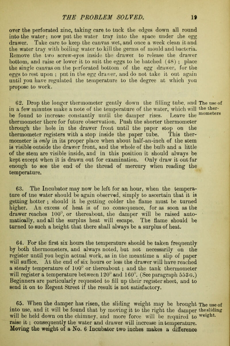 over the perforated zinc, taking care to tuck the edges down all round into the water; now put the water tray into the space under ohe egg drawer. Take care to keep the canvas wet, and once a week clean it and the water tray with boiling water to kill the germs of mould and bacteria. Remove the two screw-eyes inside the drawer to release the drawer bottom, and raise or lower it to suit the eggs to be hatched (48) ; place the single canvas on the perforated bottom of the egg drawer, for the eggs to rest upon ; put in the egg drawer, and do not take it out again until you have regulated the temperature to the degree at which you propose to work. 62. Drop the longer thermometer gently down the filling tube, and The use of in a few minutes make a note of the temperature of the water, which will the ther- be found to increase constantly until the damper rises. Leave the mometers thermometer there for future observation. Push the shorter thermometer through the hole in the drawer front until the paper stop on the thermometer registers with a stop inside the paper tube. This ther- mometer is only in its proper place when about half-an-inch of the stem is visible outside the drawer front, and the whole of the bulb and a little of the stem are visible inside, and in this position it should always be kept except when it is drawn out for examination. Only draw it out far enough to see the end of the thread of mercury when reading the temperature. 63. The Incubator may now be left for an hour, when the tempera- ture of tne water should be again observed, simply to ascertain that it is getting hotter ; should it be getting colder the flame must be turned higher. An excess of heat is of no consequence, for as soon as the drawer reaches 100°, or thereabout, the damper will be raised auto- matically, and all the surplus heat will escape. The flame should be turned to such a height that there shall always be a surplus of heat. 64. For the first six hours the temperature should be taken frequently by both thermometers, and always noted, but not necessarily on the register until you begin actual work, as in the meantime a slip of paper will suffice. At the end of six hours or less the drawer will have reached a steady temperature of 100° or thereabout ; and the tank thermometer will register a temperature between 120° and 160°. (See paragraph 553G.) Beginners are particularly requested to fill up their register sheet, and to send it on to Regent Street if the result is not satisfactory. 65. When the damper has risen, the sliding weight may be brought The use of into use, and it will be found that by moving it to the right the damper the sliding will be held down on the chimney, and more force will be required to weiSllt- raise it; consequently the water and drawer will increase in temperature. Moving the weight of a No. 6 Incubator two inches makes a difference