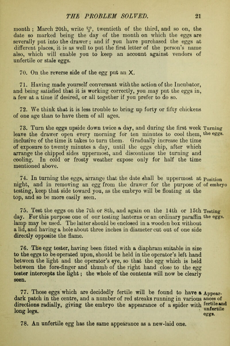 month ; March 20th, write 23°, twentieth of the third, and so on, the date so marked being the day of the month on which the eggs are severally put into the drawer ; and if you have purchased the eggs at different places, it is as well to put the first letter of the person’s name also, which will enable you to keep an account against vendors of unfertile or stale eggs. 70. On the reverse side of the egg put an X. 71. Having made yourself conversant with the action of the Incubator, and being satisfied that it is working correctly, you may put the eggs in, a few at a time if desired, or all together if you prefer to do so. 72. We think that it is less trouble to bring up forty or fifty chickens of one age than to have them of all ages. 73. Turn the eggs upside down twice a day, and during the first week leave the drawer open every morning for ten minutes to cool them, inclusive of the time it takes to turn them. Gradually increase the time of exposure to twenty minutes a day, until the eggs chip, after which arrange the chipped sides uppermost, and discontinue the turning and cooling. In cold or frosty weather expose only for half the time mentioned above. 74. In turning the eggs, arrange that the date shall be uppermost at night, and in removing an egg from the drawer for the purpose of testing, keep that side toward you, as the embryo will be floating at the top, and so be more easily seen. 75. Test the eggs on the 7th or 8th, and again on the 14th or 15th day. For this purpose one of our testing lanterns or an ordinary paraffin lamp may be used. The latter should be enclosed in a wooden box without a lid, and having a hole about three inches in diameter cut out of one side directly opposite the flame. 76. The egg tester, having been fitted with a diaphram suitable in size to the eggs to be operated upon, should be held in the operator’s left hand between the light and the operator’s eye, so that the egg which is held between the fore-finger and thumb of the light hand close to the egg tester intercepts the light; the whole of the contents will now be clearly seen. 77. Those eggs which are decidedly fertile will be found to have a dark patch in the centre, and a number of red streaks running in various directions radially, giving the embryo the appearance of a spider with long legs. 78. An unfertile egg has the same appearance as a new-laid one. Turning the eggs. Position of embryo Testing the eggs. Appear- ances of fertile and unfertile egg b.