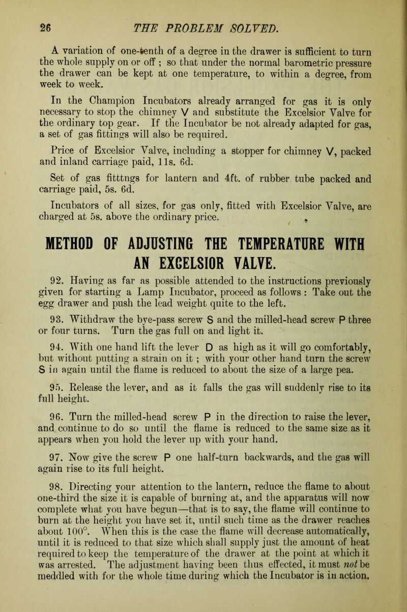 A variation of one-fcenth of a degree in the drawer is sufficient to turn the whole supply on or off ; so that under the normal barometric pressure the drawer can be kept at one temperature, to within a degree, from week to week. In the Champion Incubators already arranged for gas it is only necessary to stop the chimney V and substitute the Excelsior Valve for the ordinary top gear. If the Incubator be not already adapted for gas, a set of gas fittings will also be required. Price of Excelsior Valve, including a stopper for chimney V, packed and inland carriage paid, 11s. 6d. Set of gas fitttngs for lantern and 4ft. of rubber tube packed and carriage paid, 5s. 6d. Incubators of all sizes, for gas only, fitted with Excelsior Valve, are charged at 5s. above the ordinary price. . METHOD OF ADJUSTING THE TEMPERATURE WITH AN EXCELSIOR VALVE. 92. Having as far as possible attended to the instructions previously given for starting a Lamp Incubator, proceed as follows : Take out the egg drawer and push the lead weight quite to the left. 93. Withdraw the bye-pass screw S and the milled-head screw P three or four turns. Turn the gas full on and light it. 94. With one hand lift the lever D as high as it will go comfortably, but without putting a strain on it ; with your other hand turn the screw S in again until the flame is reduced to about the size of a large pea. 95. Release the lever, and as it falls the gas will suddenly rise to its full height. 96. Turn the milled-head screw P in the direction to raise the lever, and continue to do so until the flame is reduced to the same size as it appears when you hold the lever up with your hand. 97. Now give the screw P one half-turn backwards, and the gas will again rise to its full height. 98. Directing your attention to the lantern, reduce the flame to about one-third the size it is capable of burning at, and the apparatus will now complete what you have begun—that is to say, the flame will continue to burn at the height you have set it, until such time as the drawer reaches about 100°. When this is the case the flame will decrease automatically, until it is reduced to that size which shall supply just the amount of heat required to keep the temperature of the drawer at the point at which it was arrested. The adjustment having been thus effected, it must not be meddled with for the whole time during which the Incubator is in action.