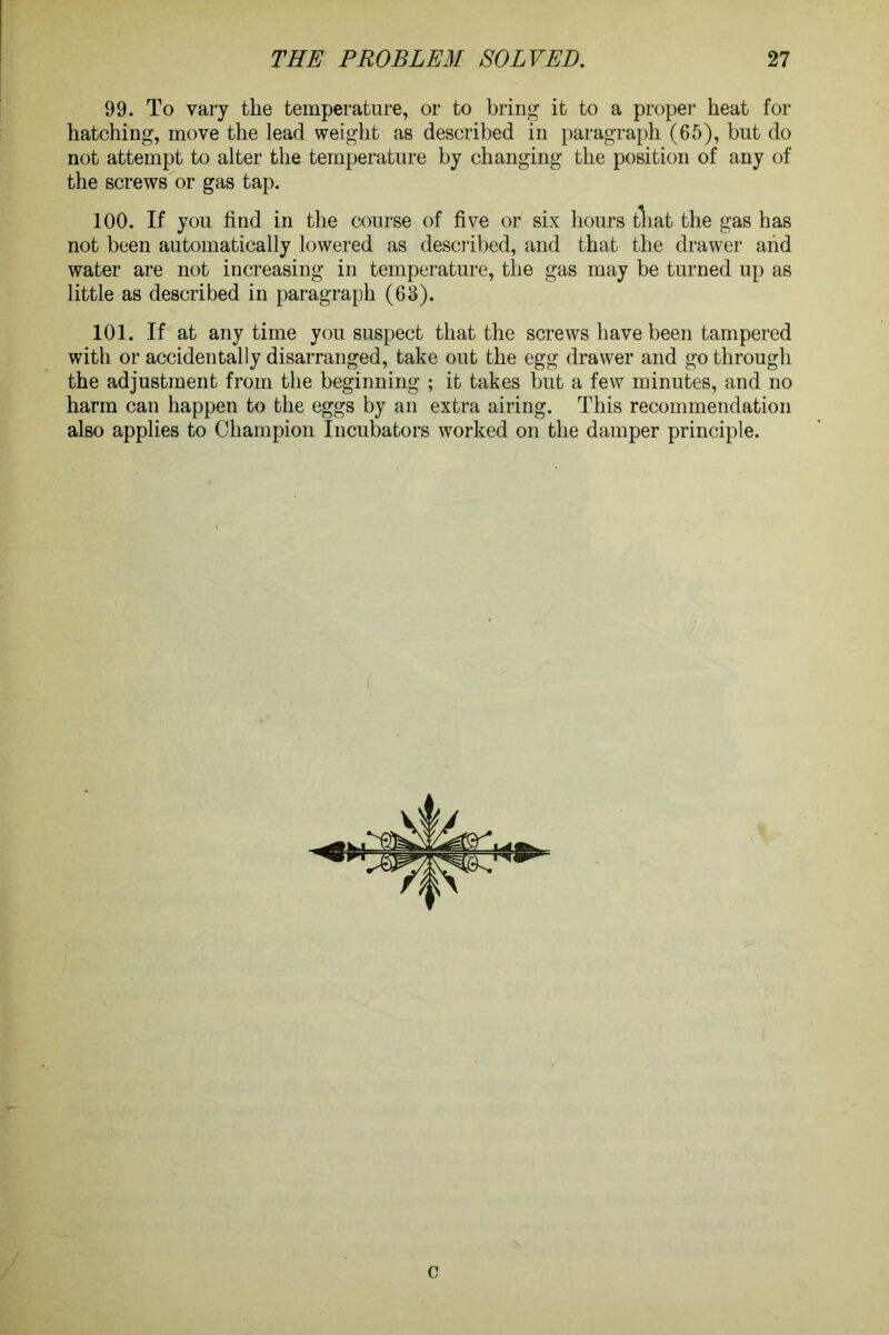 99. To vary the temperature, or to bring it to a proper heat for hatching, move the lead weight as described in paragraph (65), but do not attempt to alter the temperature by changing the position of any of the screws or gas tap. 100. If you find in the course of five or six hours that the gas has not been automatically lowered as described, and that the drawer and water are not increasing in temperature, the gas may be turned up as little as described in paragraph (63). 101. If at any time you suspect that the screws have been tampered with or accidentally disarranged, take out the egg drawer and go through the adjustment from the beginning ; it takes but a few minutes, and no harm can happen to the eggs by an extra airing. This recommendation also applies to Champion Incubators worked on the damper principle. c