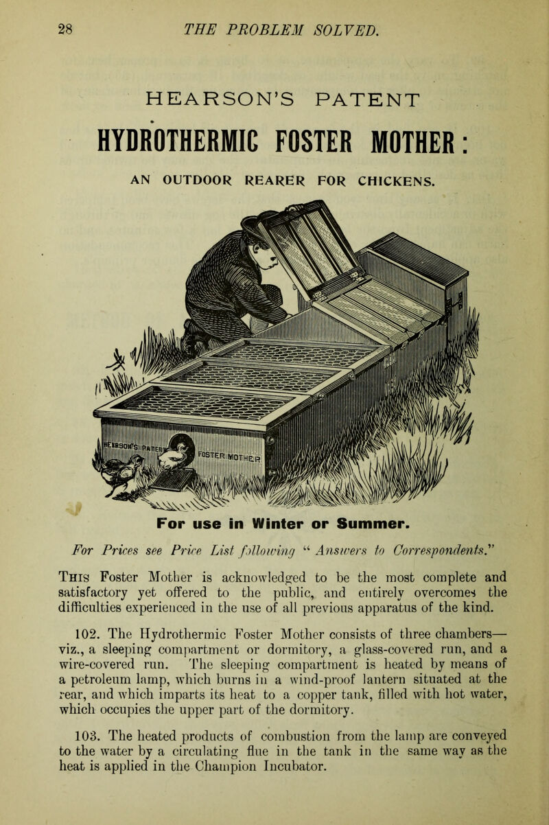 HEARSON’S PATENT HYDROTHERMIC FOSTER MOTHER: AN OUTDOOR REARER FOR CHICKENS. For use in Winter or Summer. For Prices see Price List following “ Answers to Correspondents.” This Foster Mother is acknowledged to be the most complete and satisfactory yet offered to the public, and entirely overcomes the difficulties experienced in the use of all previous apparatus of the kind. 102. The Hydrothermic Foster Mother consists of three chambers— viz., a sleeping compartment or dormitory, a glass-covered run, and a wire-covered run. The sleeping compartment is heated by means of a petroleum lamp, which burns in a wind-proof lantern situated at the rear, and which imparts its heat to a copper tank, filled with hot water, which occupies the upper part of the dormitory. 103. The heated products of combustion from the lamp are conveyed to the water by a circulating flue in the tank in the same way as the heat is applied in the Champion Incubator.