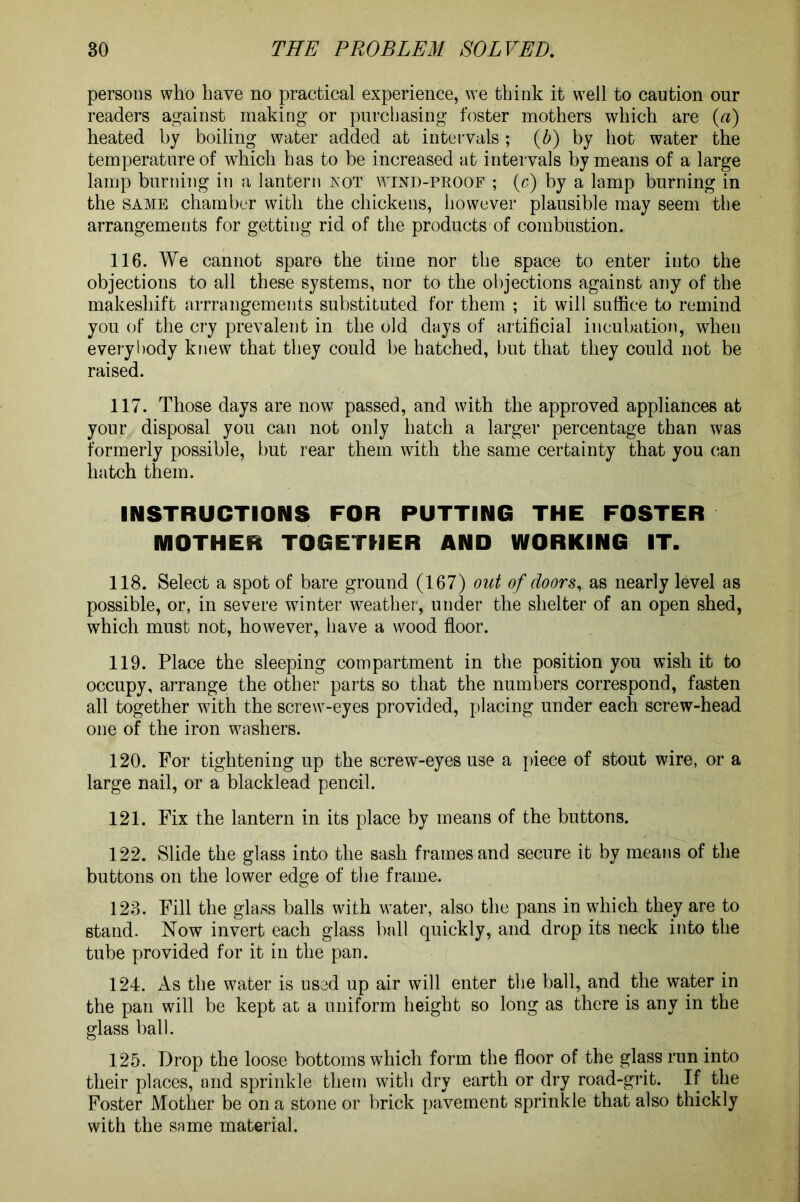 persons who have no practical experience, we think it well to caution our readers against making or purchasing foster mothers which are (a) heated by boiling water added at intervals; {b) by hot water the temperature of which has to be increased at intervals by means of a large lamp burning in a lantern not wind-proof ; (c) by a lamp burning in the same chamber with the chickens, however plausible may seem the arrangements for getting rid of the products of combustion. 116. We cannot spare the time nor the space to enter into the objections to all these systems, nor to the objections against any of the makeshift arrrangements substituted for them ; it will suffice to remind yon of the cry prevalent in the old days of artificial incubation, when everybody knew that they could be hatched, but that they could not be raised. 117. Those days are now passed, and with the approved appliances at your disposal you can not only hatch a larger percentage than was formerly possible, but rear them with the same certainty that you can hatch them. INSTRUCTIONS FOR PUTTING THE FOSTER MOTHER TOGETHER AND WORKING IT. 118. Select a spot of bare ground (167) out of doors, as nearly level as possible, or, in severe winter weather, under the shelter of an open shed, which must not, however, have a wood floor. 119. Place the sleeping compartment in the position you wish it to occupy, arrange the other parts so that the numbers correspond, fasten all together with the screw-eyes provided, placing under each screw-head one of the iron washers. 120. For tightening up the screw-eyes use a piece of stout wire, or a large nail, or a blacklead pencil. 121. Fix the lantern in its place by means of the buttons. 122. Slide the glass into the sash frames and secure it by means of the buttons on the lower edge of the frame. 123. Fill the glass balls with water, also the pans in which they are to stand. Now invert each glass ball quickly, and drop its neck into the tube provided for it in the pan. 124. As the water is used up air will enter the ball, and the water in the pan will be kept at a uniform height so long as there is any in the glass ball. 125. Drop the loose bottoms which form the floor of the glass run into their places, and sprinkle them with dry earth or dry road-grit. If the Foster Mother be on a stone or brick pavement sprinkle that also thickly with the same material.