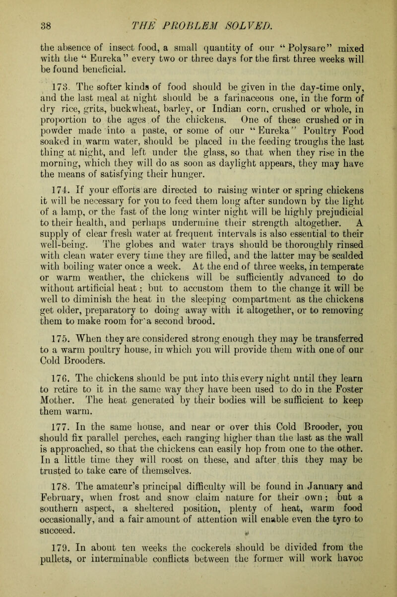 the absence of insect food, a small quantity of our “Polysarc” mixed with the “ Eureka” every two or three days for the first three weeks will be found beneficial. 173. The softer kinds of food should be given in the day-time only, and the last meal at night should be a farinaceous one, in the form of dry rice, grits, buckwheat, barley, or Indian corn, crushed or whole, in proportion to the ages of the chickens. One of these crushed or in powder made into a paste, or some of our “Eureka” Poultry Food soaked in warm water, should be placed in the feeding troughs the last thing at night, and left under the glass, so that when they rise in the morning, which they will do as soon as daylight appears, they may have the means of satisfying their hunger. 174. If your efforts are directed to raising winter or spring chickens it will be necessary for you to feed them long after sundown by the light of a lamp, or the fast of the long winter night will be highly prejudicial to their health, and perhaps undermine their strength altogether. A supply of clear fresh water at frequent intervals is also essential to their well-being. The globes and water trays should be thoroughly rinsed with clean water every time they are filled, and the latter may be scalded with boiling water once a week. At the end of three weeks, in temperate or warm weather, the chickens will be sufficiently advanced to do without artificial heat; but to accustom them to the change it will be well to diminish the heat in the sleeping compartment as the chickens get older, preparatory to doing away with it altogether, or to removing them to make room for a second brood. 175. When they are considered strong enough they may be transferred to a warm poultry house, in which you will provide them with one of our Cold Brooders. 176. The chickens should be put into this every night until they learn to retire to it in the same way they have been used to do in the Foster Mother. The heat generated by their bodies will be sufficient to keep them warm. 177. In the same house, and near or over this Cold Brooder, you should fix parallel perches, each ranging higher than the last as the wall is approached, so that the chickens can easily hop from one to the other. In a little time they will roost on these, and after , this they may be trusted to take care of themselves. 178. The amateur’s principal difficulty will be found in January and February, when frost and snow claim nature for their own ; but a southern aspect, a sheltered position, plenty of heat, warm food occasionally, and a fair amount of attention will enable even the tyro to succeed. v 179. In about ten weeks the cockerels should be divided from the pullets, or interminable conflicts between the former will work havoc