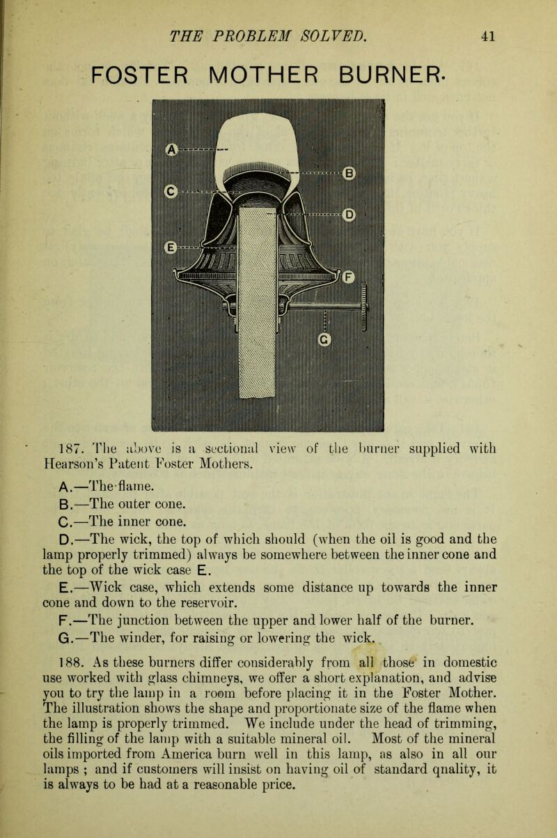 FOSTER MOTHER BURNER- 187. The above is a sectional view of the burner supplied with Hearson’s Patent Foster Mothers. A. —The-flame. B. —The outer cone. C. —The inner cone. D. —The wick, the top of which should (when the oil is good and the lamp properly trimmed) always be somewhere between the inner cone and the top of the wick case E. E. —Wick case, which extends some distance up towards the inner cone and down to the reservoir. F. —The junction between the upper and lower half of the burner. G. —The winder, for raising or lowering the wick. 188. As these burners differ considerably from all those'in domestic use worked with glass chimneys, we offer a short explanation, and advise you to try the lamp in a room before placing it in the Foster Mother. The illustration shows the shape and proportionate size of the flame when the lamp is properly trimmed. We include under the head of trimming, the filling of the lamp with a suitable mineral oil. Most of the mineral oils imported from America burn well in this lamp, as also in all our lamps ; and if customers will insist on having oil of standard qnality, it is always to be had at a reasonable price.