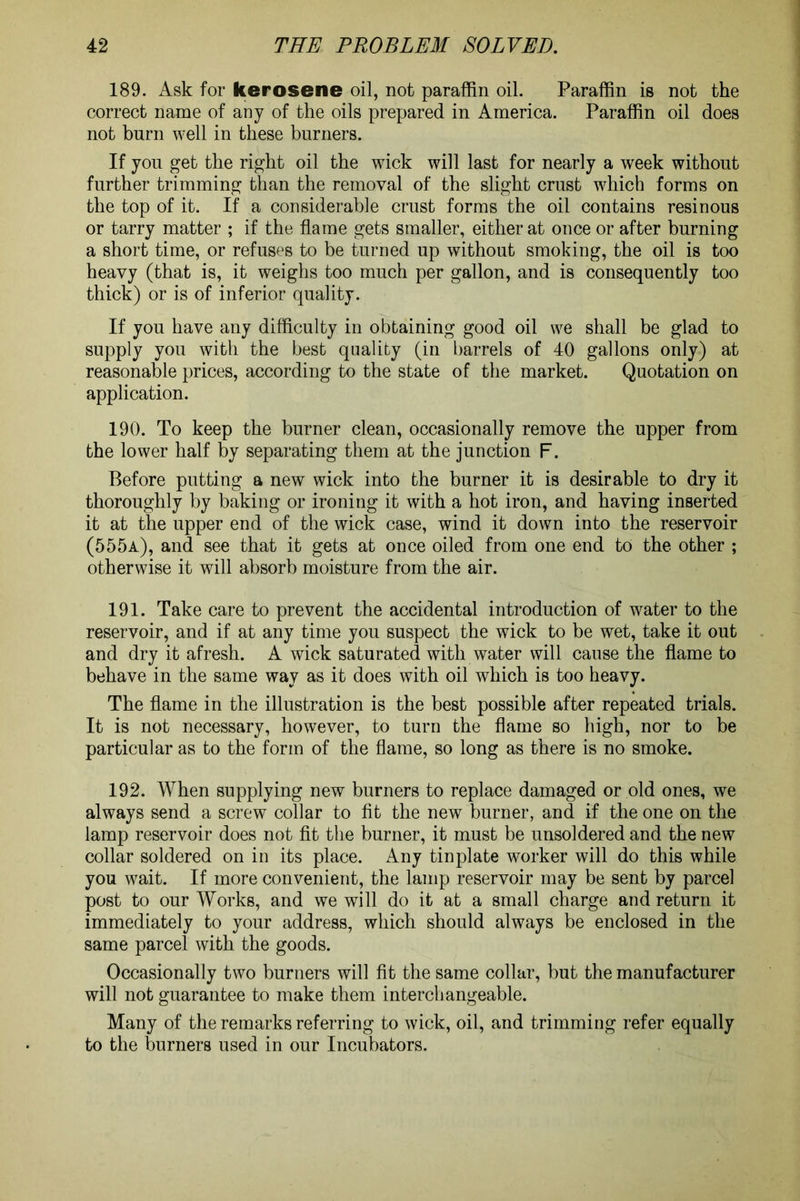 189. Ask for kerosene oil, not paraffin oil. Paraffin is not the correct name of any of the oils prepared in America. Paraffin oil does not burn well in these burners. If you get the right oil the wick will last for nearly a week without further trimming than the removal of the slight crust which forms on the top of it. If a considerable crust forms the oil contains resinous or tarry matter ; if the flame gets smaller, either at once or after burning a short time, or refuses to be turned up without smoking, the oil is too heavy (that is, it weighs too much per gallon, and is consequently too thick) or is of inferior quality. If you have any difficulty in obtaining good oil we shall be glad to supply you with the best quality (in barrels of 40 gallons only) at reasonable prices, according to the state of the market. Quotation on application. 190. To keep the burner clean, occasionally remove the upper from the lower half by separating them at the junction F. Before putting a new wick into the burner it is desirable to dry it thoroughly by baking or ironing it with a hot iron, and having inserted it at the upper end of the wick case, wind it down into the reservoir (555a), and see that it gets at once oiled from one end to the other ; otherwise it will absorb moisture from the air. 191. Take care to prevent the accidental introduction of water to the reservoir, and if at any time you suspect the wick to be wet, take it out and dry it afresh. A wick saturated with water will cause the flame to behave in the same way as it does with oil which is too heavy. The flame in the illustration is the best possible after repeated trials. It is not necessary, however, to turn the flame so high, nor to be particular as to the form of the flame, so long as there is no smoke. 192. When supplying new burners to replace damaged or old ones, we always send a screw collar to fit the new burner, and if the one on the lamp reservoir does not fit the burner, it must be unsoldered and the new collar soldered on in its place. Any tinplate worker will do this while you wait. If more convenient, the lamp reservoir may be sent by parcel post to our Works, and we will do it at a small charge and return it immediately to your address, which should always be enclosed in the same parcel with the goods. Occasionally two burners will fit the same collar, but the manufacturer will not guarantee to make them interchangeable. Many of the remarks referring to wick, oil, and trimming refer equally to the burners used in our Incubators.