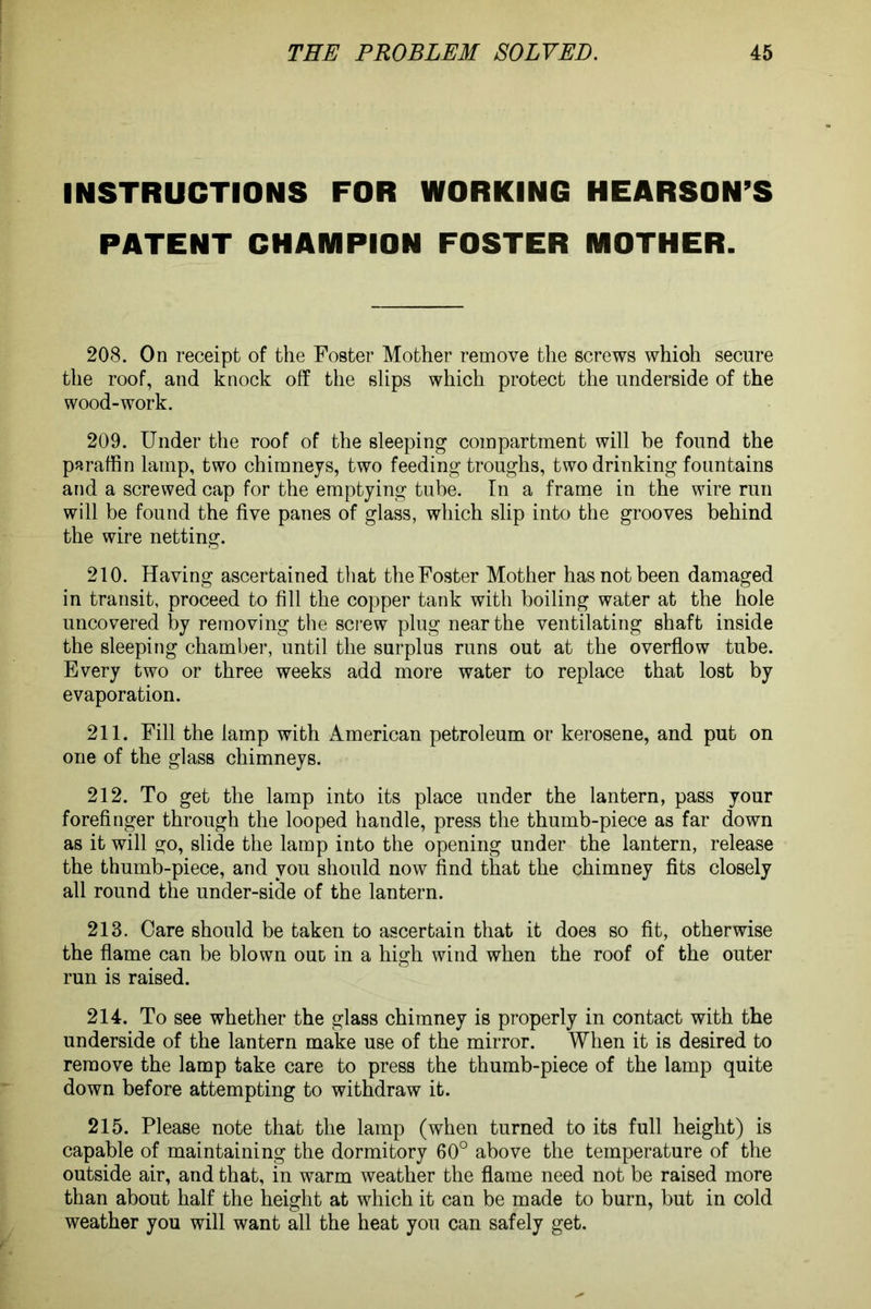 INSTRUCTIONS FOR WORKING PATENT CHAMPION FOSTER HEARSON’S MOTHER. 208. On receipt of the Foster Mother remove the screws whioh secure the roof, and knock off the slips which protect the underside of the wood-work. 209. Under the roof of the sleeping compartment will be found the paraffin lamp, two chimneys, two feeding troughs, two drinking fountains and a screwed cap for the emptying tube. In a frame in the wire run will be found the five panes of glass, which slip into the grooves behind the wire netting. 210. Having ascertained that the Foster Mother has not been damaged in transit, proceed to fill the copper tank with boiling water at the hole uncovered by removing the screw plug near the ventilating shaft inside the sleeping chamber, until the surplus runs out at the overflow tube. Every two or three weeks add more water to replace that lost by evaporation. 211. Fill the lamp with American petroleum or kerosene, and put on one of the glass chimneys. 212. To get the lamp into its place under the lantern, pass your forefinger through the looped handle, press the thumb-piece as far down as it will go, slide the lamp into the opening under the lantern, release the thumb-piece, and you should now find that the chimney fits closely all round the under-side of the lantern. 213. Care should be taken to ascertain that it does so fit, otherwise the flame can be blown out in a high wind when the roof of the outer run is raised. 214. To see whether the glass chimney is properly in contact with the underside of the lantern make use of the mirror. When it is desired to remove the lamp take care to press the thumb-piece of the lamp quite down before attempting to withdraw it. 215. Please note that the lamp (when turned to its full height) is capable of maintaining the dormitory 60° above the temperature of the outside air, and that, in warm weather the flame need not be raised more than about half the height at which it can be made to burn, but in cold weather you will want all the heat you can safely get.