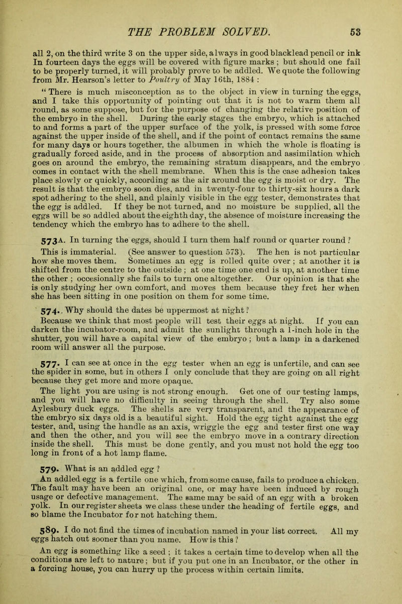 all 2, on the third write 3 on the upper side, always in good blacklead pencil or ink In fourteen days the eggs will be covered with figure marks ; but should one fail to be properly turned, it will probably prove to be addled. We quote the following from Mr. Hearson’s letter to Poultry of May 16th, 1884 : “ There is much misconception as to the object in view in turning the eggs, and I take this opportunity of pointing out that it is not to warm them all round, as some suppose, but for the purpose of changing the relative position of the embryo in the shell. During the early stages the embryo, which is attached to and forms a part of the upper surface of the yolk, is pressed with some force against the upper inside of the shell, and if the point of contact remains the same for many days or hours together, the albumen in which the whole is floating is gradually forced aside, and in the process of absorption and assimilation which goes on around the embryo, the remaining stratum disappears, and the embryo comes in contact with the shell membrane. When this is the case adhesion takes place slowly or quickly, according as the air around the egg is moist or dry. The result is that the embryo soon dies, and in twenty-four to thirty-six hours a dark spot adhering to the shell, and plainly visible in the egg tester, demonstrates that the egg is addled. If they be not turned, and no moisture be supplied, all the eggs will be so addled about the eighth day, the absence of moisture increasing the tendency which the embryo has to adhere to the shell. 573A. In turning the eggs, should I turn them half round or quarter round ? This is immaterial. (See answer to question 573). The hen is not particular how she moves them. Sometimes an egg is rolled quite over ; at another it is shifted from the centre to the outside ; at one time one end is up, at another time the other ; occesionally she fails to turn one altogether. Our opinion is that she is only studying her own comfort, and moves them because they fret her when she has been sitting in one position on them for some time. 574.. Why should the dates be uppermost at night ? Because we think that most people will test their eggs at night. If you can darken the incubator-room, and admit the sunlight through a 1-inch hole in the shutter, you will have a capital view of the embryo ; but a lamp in a darkened room will answer all the purpose. 577. I can see at once in the egg tester when an egg is unfertile, and can see the spider in some, but in others I only conclude that they are going on all right because they get more and more opaque. The light you are using is not strong enough. G-et one of our testing lamps, and you will have no difficulty in seeing through the shell. Try also some Aylesbury duck eggs. The shells are very transparent, and the appearance of the embryo six days old is a beautiful sight. Hold the egg tight against the egg tester, and, using the handle as an axis, wriggle the egg and tester first one way and then the other, and you will see the embryo move in a contrary direction inside the shell. This must be done gently, and you must not hold the egg too long in front of a hot lamp flame. 579. What is an addled egg ? An addled egg is a fertile one which, from some cause, fails to produce a chicken. The fault may have been an original one, or may have been induced by rough usage or defective management. The same may be said of an egg with a broken yolk. In our register sheets we class these under the heading of fertile eggs, and so blame the Incubator for not hatching them. 589. I do not find the times of incubation named in your list correct. All my eggs hatch out sooner than you name. How is this ? An egg is something like a seed ; it takes a certain time to develop when all the conditions are left to nature; but if you put one in an Incubator, or the other in a forcing house, you can hurry up the process within certain limits.