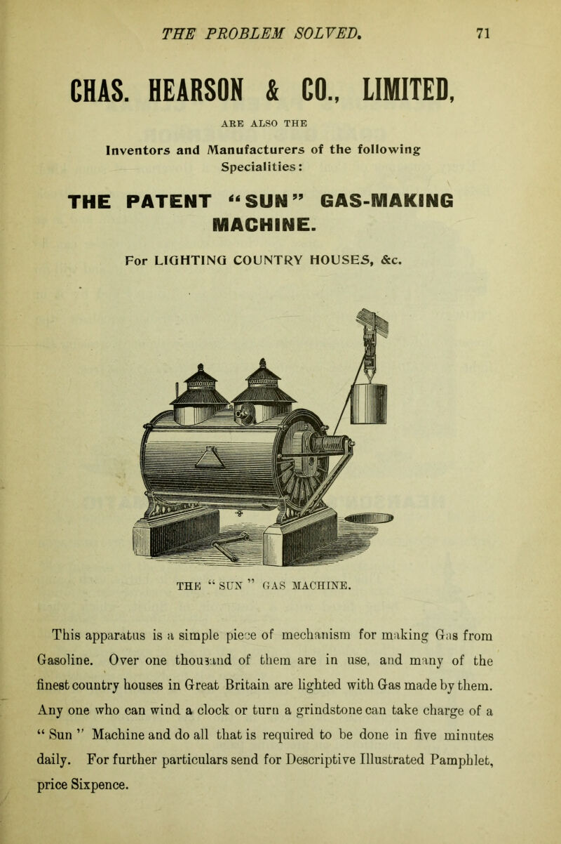 CHAS. HE ARSON & CO., LIMITED. ARB ALSO THE Inventors and Manufacturers of the following Specialities: THE PATENT “SUN” GAS-MAKING MACHINE. For LIGHTING COUNTRY HOUSES, &c. THE “ SUN ” HAS MACHINE. This apparatus is a simple piece of mechanism for making Gas from Gasoline. Over one thousand of them are in use, and many of the finest country houses in Great Britain are lighted with Gas made by them. Any one who can wind a clock or turn a grindstone can take charge of a “ Sun ” Machine and do all that is required to be done in five minutes daily. For further particulars send for Descriptive Illustrated Pamphlet, price Sixpence.