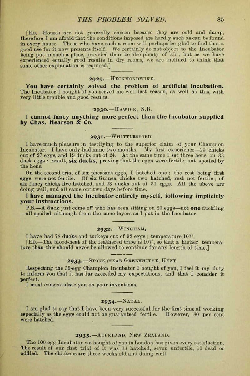 [Ed.—Houses are not generally chosen because they are cold and damp, therefore I am afraid that the conditions imposed are hardly such as can be found in every house. Those who have such a room will perhaps be glad to find that a good use for it now presents itself. We certainly do not object to the Incubator being put in such a place, provided there be also plenty of air ; but as we have experienced equally good results in dry rooms, we are inclined to think that some other explanation is required.] 2929.—Heckmondwike. You have certainly solved the problem of artificial incubation. The Incubator I bought of you served me well last season, as well as this, with very little trouble and good results. 2930.—Hawick, N.B. I cannot fancy anything more perfect than the Incubator supplied by Chas. Hearson & Co. 2931.—Whittlesford. I have much pleasure in testifying to the superior claim of your Champion Incubator. I have only had mine two months. My first experience—20 chicks out of 27 eggs, and 19 ducks out of 24. At the same time I set three hens on 33 duck eggs ; result, six ducks, proving that the eggs were fertile, but spoiled by the hens. On the second trial of six pheasant eggs, I hatched one ; the rest being first eggs, were not fertile. Of six G-uinea chicks two hatched, rest not fertile; of six fancy chicks five hatched, and 23 ducks out of 31 eggs. All the above are doing well, and all came out two days before time. 1 have managed the Incubator entirely myself, following implicitly your instructions. P.S.—A duck just come off who has been sitting on 20 eggs—not one duckling —all spoiled, although from the same layers as I put in the Incubator. 2932.—WlNGHAM, I have had 78 ducks and turkeys out of 92 eggs ; temperature 107°. [Ed.—The blood-heat of the feathered tribe is 107°, so that a higher tempera- ture than this should never be allowed to continue for any length of time.] 2933.—Stone, inear G-reexhithe, Kent. Respecting the 50-egg Champion Incubator I bought of you, I feel it my duty to inform you that it has far exceeded my expectations, and that I consider it perfect. I must congratulate you on your inventions. 2934.—Natal. I am glad to say that I have been very successful for the first time of working especially as the eggs could not be guaranteed fertile. However, 80 per cent were hatched. 2935.—Auckland, New Zealand. The 100-egg Incubator we bought of you inLondon has given every satisfaction. The result of our first trial of it was 83 hatched, seven unfertile, 10 dead or addled. The chickens are three weeks old and doing well.