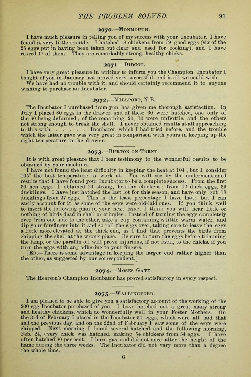 2970.—Monmouth. I have much pleasure in telling you of my success with your Incubator. I have found it very little trouble. I hatched 18 chickens from 19 good eggs (six of the 25 eggs put in having been taken out clear and used for cooking), and I have reared 17 of them. They are remarkably strong, healthy chicks. 2971.—Didcot. I have very great pleasure in writing to inform you the Champion Incubator I bought of you in January last proved very successful, and is all we could wish. We have had no trouble with it, and should certainly recommend it to anyone wishing to purchase an Incubator. 2972.—Millport, N.B. The Incubator I purchased from you has given me thorough satisfaction. In July I placed 80 eggs in the drawer, and of these 60 were hatched, one only of the 60 being deformed; of the remaining 20, 10 were unfertile, and the others not strong enough to break the shell. I never obtained results at all approaching to this with Incubator, which I had tried before, and the trouble which the latter gave was very great in comparison with yours in keeping up the right temperature in the drawer. 2973.—Burton-on-Trent. It is with great pleasure that I bear testimony to the wonderful results to be obtained by your machines. I have not found the least difficulty in keeping the heat at 101°, but I consider 105° the best temperature to work at. You will see by the undermentioned results that I have found your Incubator to be a complete success. From the first 30 hen eggs I obtained 24 strong, healthy chickens ; from 42 duck eggs, 39 ducklings. I have just hatched the last lot for this season, and have only got 18 ducklings from 27 eggs. This is the least percentage I have had; but I can easily account for it, as some of the eggs were old-laid ones. If you think well to insert the following plan in your next issue, I think you will hear little or nothing of birds dead in shell or cripples : Instead of turning the eggs completely over from one side to the other, take a cup containing a little warm water, and dip your forefinger into it and so roll the eggs over, taking care to leave the eggs a little more elevated at the thick end, as I find that prevents the birds from chipping the shell at the wrong place. Be sure to turn the eggs before trimming the lamp, or the paraffin oil will prove injurious, if not fatal, to the chicks, if you turn the eggs with any adhering to your fingers. [Ed.—There is some advantage in keeping the larger end rather higher than the other, as suggested by our correspondent.] 2974. —Moses G-ate. The Hearson’s Champion Incubator has proved satisfactory in every respect. 2975. —Wallingford. I am pleased to be able to give you a satisfactory account of the working of the 200-egg Incubator purchased of you. I have hatched out a great many strong and healthy chickens, which do wonderfully well in your Foster Mothers. On the 3rd of February I placed in the Incubator 54 eggs, which were all laid that and the previous day, and on the 22nd of February I saw some of the eggs were chipped. Next morning I found several hatched, and the following morning, Feb. 24, every chick was hatched, making 54 chickens from 54 eggs. I have often hatched 80 per cent. I burn gas, and did not once alter the height of the flame during the three weeks. The Incubator did not vary more than a degree the whole time. (4