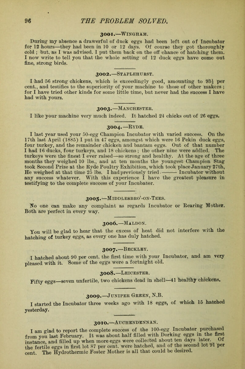 3001.—WiNGrHAM. During- my absence a drawerful of duck eggs had been left out of Incubator for 12 hours—they had been in 10 or 12 days. Of course they got thoroughly cold ; but, as I was advised. I put them back on the off chance of hatching them. I now write to tell you that the whole setting of 12 duck eggs have come out fine, strong birds. 3002.—Staplehurst. I had 56 strong chickens, which is exceedingly good, amounting to 931 per cent., and testifies to the superiority of your machine to those of other makers ; for I have tried other kinds for some little time, but never had the success I have had with yours. 3003.—Manchester. I like your machine very much indeed. It hatched 24 chicks out of 26 eggs. 3004.—K YDS. I last year used your 50-egg Champion Incubator with varied success. On the 17th last April (1885) I put in 47 eggs, amongst which were 16 Pekin duck eggs, four turkey, and the remainder chicken and bantam eggs. Out of that number I had 16 ducks, four turkeys, and 18 chickens ; the other nine were addled. The turkeys were the finest I ever raised—so strong and healthy. At the age of three months they weighed 10 lbs., and at ten months the youngest Champion Stag took Second Prize at the Ryde Poultry Exhibition, which took place January 27th, He weighed at that time 25 lbs. I had previously tried- Incubator without any success whatever. With this experience I have the greatest pleasure in testifying to the complete success of your Incubator. 3005.-—Middlesbro’-on-Tees. No one can make any complaint as regards Incubator or Rearing Mother. Both are perfect in every way. 3006. —Maldon. You will be glad to hear that the excess of heat did not interfere with the hatching of turkey eggs, as every one has duly hatched. 3007. —Beckley. I hatched about 90 per cent, the first time with your Incubator, and am very pleased with it. Some of the eggs were a fortnight old. 3008.—Leicester. Fifty eggs—seven unfertile, two chickens dead in shell—41 healthy chickens. 3009.—Juniper Green, N.B. I started the Incubator three weeks ago with 18 eggs, of which 15 hatched yesterday. 301 o.—Auchendennan. I am glad to report the complete success of the 100-egg Incubator purchased from you last February. It was about half filled with Dorking eggs in the first instance, and filled up when more eggs were collected about ten days later. Ot the fertile eggs in first lot 87 per cent, were hatched, and of the second lot 91 per cent The Hydrothermic Foster Mother is all that could be desired.