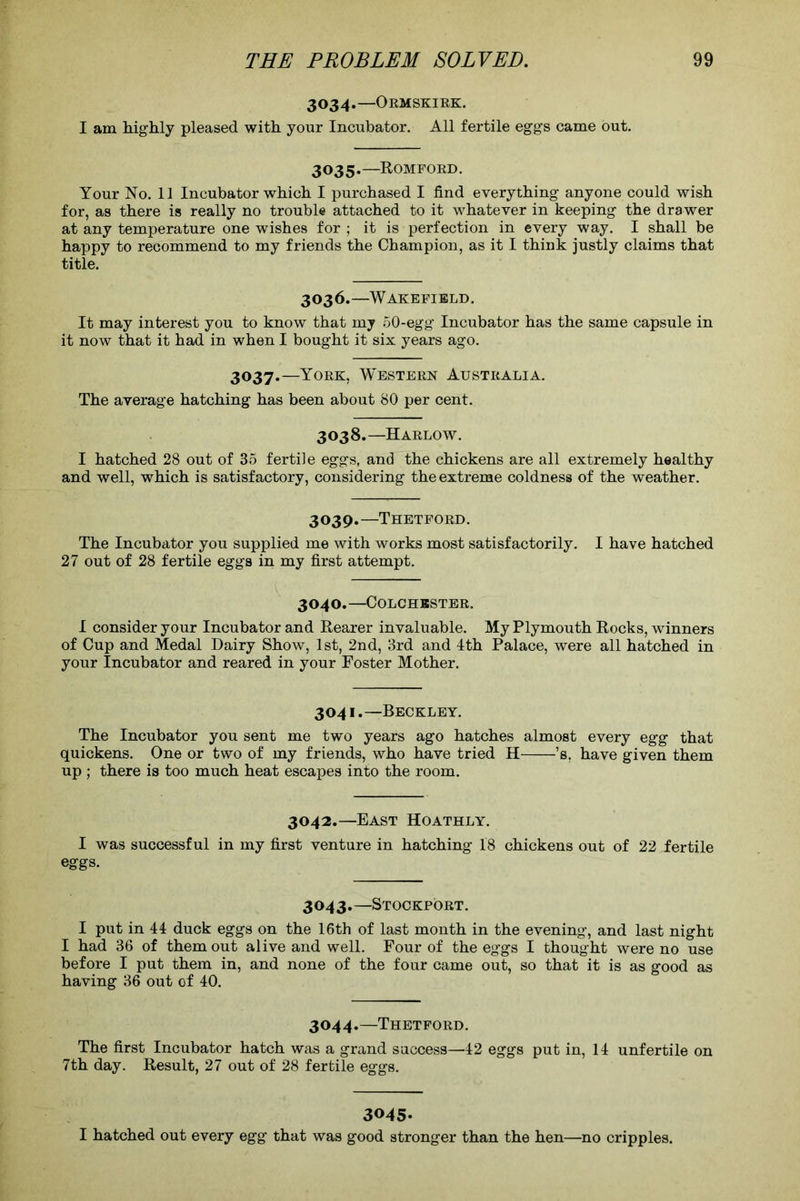 3034.—Ormskirk. I am highly pleased with your Incubator. All fertile eggs came but. 3035.—Romford. Your No. 11 Incubator which I purchased I find everything anyone could wish for, as there is really no trouble attached to it whatever in keeping the drawer at any temperature one wishes for ; it is perfection in every way. I shall be happy to recommend to my friends the Champion, as it I think justly claims that title. 3036.—Wakefield. It may interest you to know that my 50-egg Incubator has the same capsule in it now that it had in when I bought it six years ago. 3037.—York, Western Australia. The average hatching has been about 80 per cent. 3038.—Harlow. I hatched 28 out of 35 fertile eggs, and the chickens are all extremely healthy and well, which is satisfactory, considering the extreme coldness of the weather. 3039.—Thetford. The Incubator you supplied me with works most satisfactorily. I have hatched 27 out of 28 fertile eggs in my first attempt. 3040.—Colchester. I consider your Incubator and Rearer invaluable. My Plymouth Rocks, winners of Cup and Medal Dairy Show, 1st, 2nd, 3rd and 4th Palace, were all hatched in your Incubator and reared in your Foster Mother. 3041.—Beckley. The Incubator you sent me two years ago hatches almost every egg that quickens. One or two of my friends, who have tried H ’s, have given them up ; there is too much heat escapes into the room. 3042.—East Hoathly. I was successful in my first venture in hatching 18 chickens out of 22 fertile eggs. 3043.—Stockport. I put in 44 duck eggs on the 16th of last month in the evening, and last night I had 36 of them out alive and well. Four of the eggs I thought were no use before I put them in, and none of the four came out, so that it is as good as having 36 out of 40. 3044.—Thetford. The first Incubator hatch was a grand success—42 eggs put in, 14 unfertile on 7th day. Result, 27 out of 28 fertile eggs. 3045. I hatched out every egg that was good stronger than the hen—no cripples.