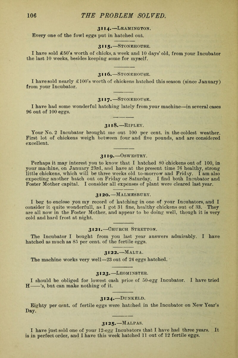 3114. —Leamington. Every one of the fowl eggs put in hatched out. 3115. —Stonkhouse. I have sold £50’s worth of chicks, a week and 10 days’ old, from your Incubator the last 10 weeks, besides keeping some for myself. 3116. —Stonehouse. I have sold nearly £ 100’s worth of chickens hatched this season (since January) from your Incubator. 3117. —Stonehouse. I have had some wonderful hatching lately from your machine—in several cases 96 out of 100 eggs. 3118.—Ripley. Your No. 2 Incubator brought me out 100 per cent, in the coldest weather. First lot of chickens weigh between four and five pounds, and are considered excellent. 3119.—Oswestry. Perhaps it may interest you to know that I hatched 80 chickens out of 100, in your machine, on January 23rd, and have at the present time 76 healthy, strong little chickens, which will be three weeks old to-morrow and Friday. I am also expecting another batch out on Friday or Saturday. I find both Incubator and Foster Mother capital. I consider all expenses of plant were cleared last year. 3120.—Malmesbury. I beg to enclose you my record of hatching in one of your Incubators, and I consider it quite wonderfull, as I got 31 fine, healthy chickens out of 33. They are all now in the Foster Mother, and appear to be doing well, though it is very cold and hard frost at night. 3121.—Church Stretton. The Incubator I bought from you last year answers admirably. I have hatched as much as 85 per cent, of the fertile eggs. 3122.—Malt^. The machine works very well—23 out of 24 eggs hatched. 3123.—Leominster. I should be obliged for lowest cash price of 50-egg Incubator. I have tried H ’s, but can make nothing of it. 3124. —Dunkeld. Eighty per cent, of fertile eggs were hatched in the Incubator on New Year’s Day. 3125. —Malpas. I have just sold one of your 12-egg Incubators that I have had three years. It is in perfect order, and I have this week hatched 11 out of 12 fertile eggs.