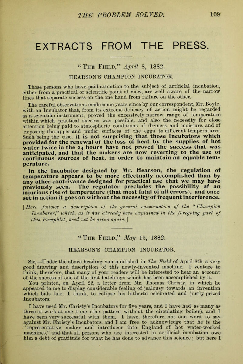 EXTRACTS FROM THE PRESS. “ The Field,” April 8, 1882. HE ARSON’S CHAMPION INCUBATOR. Those persons who have paid attention to the subject of artificial incubation, either from a practical or scientific point of view, are well aware of the narrow lines that separate success on the one hand from failure on the other. The careful observations made some years since by our correspondent, Mr. Boyle, with an Incubator that, from its extreme delicacy of action might be regarded as a scientific instrument, proved the excessively narrow range of temperature within which practical success was possible, and also the necessity for close attention being paid to atmospheric conditions of dryness and moisture, and of exposing the upper and under surfaces of the eggs to different temperatures. Such being the case, it is not surprising that those Incubators which provided for the renewal of the loss of heat by the supplies of hot water twice in the 24 hours have not proved the success that was anticipated, and that the makers are now reverting to the use of continuous sources of heat, in order to maintain an equable tem= perature. In the Incubator designed by Mr. Hearson, the regulation of temperatnre appears to be more effectually accomplished than by any other contrivance designed for practical use that we may have previously seen. The regulator precludes the possibility af an injurious rise of temperature (that most fatal of all errors), and once set in action it goes on without the necessity of frequent interference. [Here follows a description of the general construction of the “ Champion Incubator,” which, as it has already been explained in the foregoing part of this Pamphlet, need not be given again.] “The Field,” May 13, 1882. HEARSON’S CHAMPION INCUBATOR. Sir,—Under the above beading you published in The Field of April 8th a very good drawing and description of this newly-invented machine. I venture to think, therefore, that many of your readers will be interested to hear an account of the success of one of the first hatchings which has been accomplished by it. You printed, on April 22, a letter from Mr. Thomas Christy, in which he appeared to me to display considerable feeling of jealousy towards an invention which bids fair, I think, to eclipse his hitherto celebrated and justly-prized Incubators. I have used Mr. Christy’s Incubators for five years, and I have had as many as three at work at one time (the pattern without the circulating boiler), and I have been very successful with them. I have, therefore, not one word to say against Mr. Christy’s Incubators, and I am free to acknowledge that he is the “representative maker and introducer into England of hot water-worked machines,” and that all persons who are interested in artificial incubation owe him a debt of gratitude for what he has done to advance this science ; but here I