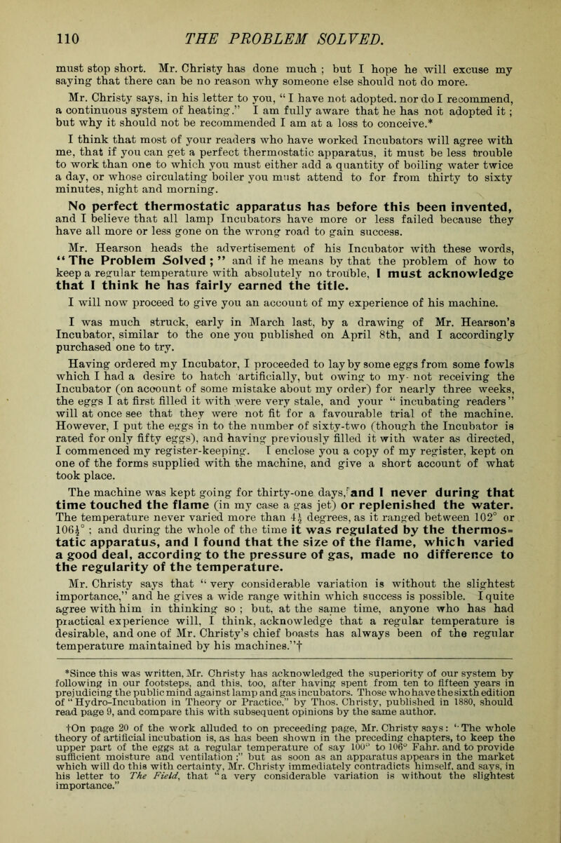 must stop short. Mr. Christy has done much ; but I hope he will excuse my saying that there can be no reason why someone else should not do more. Mr. Christy says, in his letter to you, “ I have not adopted, nor do I recommend, a continuous system of heating.” I am fully aware that he has not adopted it; but why it should not be recommended I am at a loss to conceive.* I think that most of your readers who have worked Incubators will agree with me, that if you can get a perfect thermostatic apparatus, it must be less trouble to work than one to which you must either add a quantity of boiling water twice a day, or whose circulating boiler you must attend to for from thirty to sixty minutes, night and morning. No perfect thermostatic apparatus has before this been invented, and I believe that all lamp Incubators have more or less failed because they have all more or less gone on the wrong road to gain success. Mr. Hearson heads the advertisement of his Incubator with these words, “ The Problem Solved ; ” and if he means by that the problem of how to keep a regular temperature with absolutely no trouble, I must acknowledge that I think he has fairly earned the title. I will now proceed to give you an account of my experience of his machine. I was much struck, early in March last, by a drawing of Mr. Hearson’s Incubator, similar to the one you published on April 8th, and I accordingly purchased one to try. Having ordered my Incubator, I proceeded to layby some eggs from some fowls which I had a desire to hatch artificially, but owing to my- not receiving the Incubator (on account of some mistake about my order) for nearly three weeks, the eggs I at first filled it with were very stale, and your “ incubating readers” will at once see that they were not fit for a favourable trial of the machine. However, I put the eggs in to the number of sixty-two (though the Incubator is rated for only fifty eggs), and having previously filled it with water as directed, I commenced my register-keeping. I enclose you a copy of my register, kept on one of the forms supplied with the machine, and give a short account of what took place. The machine was kept going for thirty-one days,1'and I never during that time touched the flame (in my case a gas jet) or replenished the water. The temperature never varied more than degrees, as it ranged between 102° or 106^°; and during the whole of the time it was regulated by the thermos= tatic apparatus, and I found that the size of the flame, which varied a good deal, according to the pressure of gas, made no difference to the regularity of the temperature. Mr. Christy says that “ very considerable variation is without the slightest importance,” and he gives a wide range within which success is possible. I quite agree with him in thinking so ; but, at the same time, anyone who has had practical experience will, I think, acknowledge that a regular temperature is desirable, and one of Mr. Christy’s chief boasts has always been of the regular temperature maintained by his machines.”f * Since this was written, Mr. Christy has acknowledged the superiority of our system by following in our footsteps, and this, too, after having spent from ten to fifteen years in prej udicing the public mind agai nst lamp and gas incubators. Those who have the sixth editi on of “ Hydro-Incubation in Theory or Practice,” by Thos. Christy, published in 1880, should read page 9, and compare this with subsequent opinions by the same author. fOn page 20 of the work alluded to on preceeding page, Mr. Christy says: ‘ The whole theory of artificial incubation is, as has been shown in the preceding chapters, to keep the upper part of the eggs at a regular temperature of say 100° to 106° Fahr. and to provide sufficient moisture and ventilation but as soon as an apparatus appears in the market which will do this with certainty, Mr. Christy immediately contradicts himself, and says, in his letter to The Field, that “a very considerable variation is without the slightest importance.”