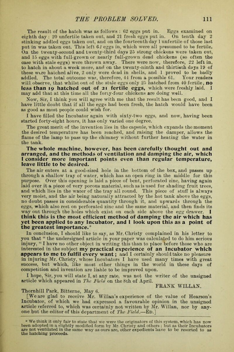 The result of the hatch was as follows : 62 eggs put in. Eggs examined on eighth day : 20 unfertile taken out, and 21 fresh eggs put in. On tenth day 2 stinking addled eggs taken out, and on the fourteenth day 1 unfertile of those last put in was taken out. This left 62 eggs in, which were all presumed to be fertile. On the twenty-second and twenty-third days 25 strong chickens were taken out, and 15 eggs with full-grown or nearly full-grown dead chickens (so often the case with stale eggs) were thrown away. There were now, therefore, 22 left in, to hatch in about a week more, and on the twenty-ninth and thirtieth days 19 of these were hatched aJive, 2 only were dead in shells, and 1 proved to be badly addled. The total outcome was, therefore, 4-1 from a possible 61. Your readers will observe, that whilst out of the stale eggs only 25 hatched from 40 fertile, no less than 19 hatched out of 21 fertile eggs, which were freshly laid. I may add that at this time all the forty-four chickens are doing well. Now, Sir, I think you will agree with me that the result has been good, and I have little doubt that if all the eggs had been fresh, the hatch would have been as good as most people could wish for. I have filled the Incubator again with sixty-two eggs, and now, having been started forty-eight hours, it has only varied one degree. The great merit of the invention lies in the capsule, which expands the moment the desired temperature has been reached, and raising the damper, allows the flame of the lamp to pass up the chimney without further heating the water in the tank. The whole machine, however, has been carefully thought out and arranged, and the methods of ventilation and damping the air, which I consider more important points even than regular temperature, leave little to be desired. The air enters at a good-sized hole in the bottom of the box, and passes up through a shallow tray of water, which has an open ring in the middle for this purpose. Over this opening is laid a piece of bent, perforated zinc, having again laid over it a piece of very porous materia], such as is used for shading fruit trees, and which lies in the water of the tray all round. This piece of stuff is always very moist, and the air being naturally attracted by the hot tank above the eggs, no doubt passes in considerable quantity through it, and upwards through the eggs, which also rest on perforated zinc and the same material, and then finds its way out through the holes which exist on each side above the egg drawer. 1 think this is the most efficient method of damping the air which has yet been applied to any Incubator, and I look upon this as a point of the greatest importance.* In conclusion, I should like to say, as Mr. Christy complained in his letter to you that “ the undersigned article in your paper was calculated to do him serious injury, “ I have no other object in writing this than to place before those who are interested in the subject my practical experience of an Incubator which appears to me to fulfil every want; and I certainly should take no pleasure in injuring Mr. Christy, whose Incubators I have used many times with great success, but which, like most other things in the world in these days of competition and invention are liable to be improved upon. I hope, Sir, you will state I, at any rate, was not the writer of the unsigned article which appeared in The Field on the 8th of April. FRANK WILLAN. Thornhill Park, Bitterne, May 6. [We are glad to receive Mr. Willan’s experience of the value of Hearson’s Incubator, of which we had expressed a favourable opinion in the unsigned article referred to, which was certainly not written by Mr. Willan, nor by any- one but the editor of this department of The Field.—Ed.] * We think it only fair to state that we were the originators of this system, which has now been adopted in a slightly modified form by Mr. Christy and others ; but as their Incubators are not ventilated in the same way as ours are, other expedients have to be resorted to as the hatching proceeds.