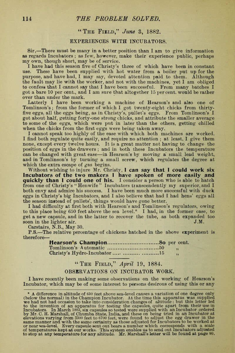 “The Field,” June 3, 1882. EXPERIENCES WITH INCUBATORS. Sir,—There must be many in a better position than I am to give information as regards Incubators ; as few, however, make their experience public, perhaps my own, though short, may be of service. I have had this season five of Christy’s three of which have been in constant use. These have been supplied with hot water from a boiler put up for the purpose, and have had, I may say, devoted attention paid to them. Although the fault may lie with the worker, and not with the machines, yet I am obliged to confess that I cannot say that I have been successful. From many batches I got a bare 10 per cent., and I am sure that altogether 15 percent, would be rather over than under the mark. Latterly I have been working a machine of Hearson’s and also one of Tomlinson’s; from the former of which I got twenty-eight chicks from thirty- five eggs, all the eggs being, as in Christy’s, pullet’s eggs. From Tomlinson’s I got about half, getting forty-one strong chicks, and attribute the smaller average to some of the eggs, which were put in later than the others, getting chilled when the chicks from the first eggs were being taken away. I cannot speak too highly of the ease with which both machines are worked. I find both regulate quite easily, and require no attention ; at least. I give them none, except every twelve hours. It is a great matter not having to change the position of eggs in the drawers ; and in both these Incubators the temperature can be changed with great ease—in Hearson’s by moving a small lead weight, and in Tomlinson’s by turning a small screw, which regulates the degree at which the extra escape of gas begins. Without wishing to injure Mr. Christy, I can say that I could work six Incubators of the two makers 1 have spoken of more easily and quickly than I could one of his. I consider a person who is able to hatch from one of Christy’s “Henwife” Incubators transcendently my superior, and I both envy and admire his success. I have been much more successful with duck eggs in Christy’s big Incubators, and I also believe that had I had hens’ eggs all the season instead of pnllets’, things would have gone better. I had difficulty at first both with Hearson’s and Tomlinson’s regulators, owing to this place being 650 feet above the sea level.* I had, in the former case, to get a new capsule, and in the latter to recover the tube, as both expanded too soon in the lighter air. J.M. Carstairs, N.B., May 30. P.S.—The relative percentage of chickens hatched in the above experiment is therefore— Hearson’s Champion 8o per cent. Tomlinson’s Automatic 50 „ Christy’s Hydro-Incubator 15 „ “The Field,” April 19, 1884. OBSERVATIONS ON INCUBATOR WORK. I have recently been making some observations on the working of Hearson’s Incubator, which may be of some interest to persons desirous of using this or any * A difference in altitude of 650 feet above sea-level causes a variation of one degree only (below the normal) in the Champion Incubator. At the time this apparatus was supplied we had not had occasion to take into consideration changes of altitude; but this letter led to the invention of an apparatus for testing the capsules, quite apart from their use in Incubators. In March 1883, six capsules so tested were supplied with an Incubator ordered by Mr. C. H. Marshall, of Chumba State, India, and these on being tried in an Incubator at elevations varying from 3300 feet to 6700 feet, were found to adjust the egg drawer in the same manner and with the same certainty as those adjusted for Incubators to be worked at or near sea-level. Every capsule sent out bears a number which corresponds with a scale of temperatures kept at our works. This system enables us to send out Incubators adjusted to stop at any temperature for any altitude. Mr. Marshall’s letter will be found at page 80.