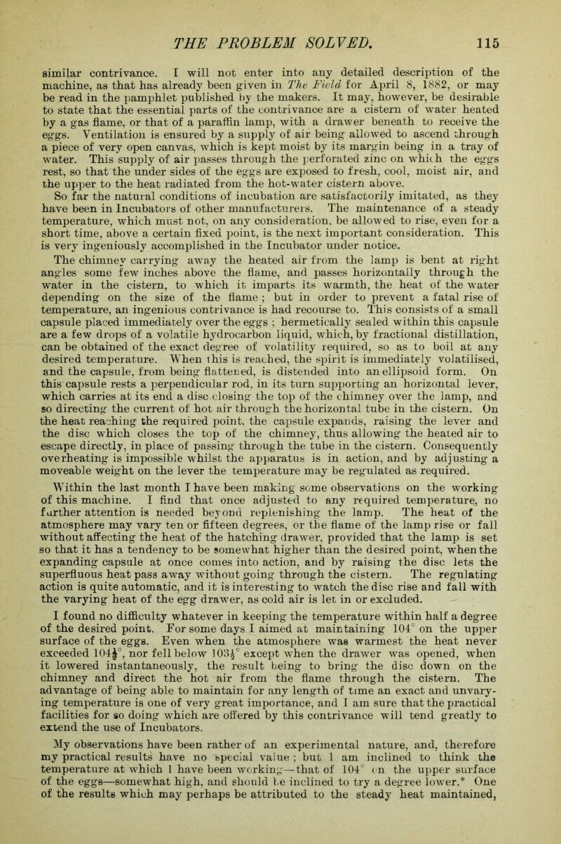 similar contrivance. I will not enter into any detailed description of the machine, as that has already been given in The Field for April 8, 1882, or may be read in the pamphlet published by the makers. It may, however, be desirable to state that the essential parts of the contrivance are a cistern of water heated by a gas flame, or that of a paraffin lamp, with a drawer beneath to receive the eggs. Ventilation is ensured by a supply of air being allowed to ascend through a piece of very open canvas, which is kept moist by its margin being in a tray of water. This supply of air passes through the perforated zinc on which the eggs rest, so that the under sides of the eggs are exposed to fresh, cool, moist air, and the upper to the heat radiated from the hot-water cistern above. So far the natural conditions of incubation are satisfactorily imitated, as they have been in Incubators of other manufacturers. The maintenance of a steady temperature, which must not, on any consideration, be allowed to rise, even for a short time, above a certain fixed point, is the next important consideration. This is very ingeniously accomplished in the Incubator under notice. The chimney carrying away the heated air from the lamp is bent at right angles some few inches above the flame, and passes horizontally through the water in the cistern, to which it imparts its warmth, the heat of the water depending on the size of the flame ; but in order to prevent a fatal rise of temperature, an ingenious contrivance is had recourse to. This consists of a small capsule placed immediately over the eggs ; hermetically sealed within this capsule are a few drops of a volatile hydrocarbon liquid, which, by fractional distillation, can be obtained of the exact degree of volatility required, so as to boil at any desired temperature. When this is reached, the spirit is immediately volatilised, and the capsule, from being flattened, is distended into an ellipsoid form. On this capsule rests a perpendicular rod, in its turn supporting an horizontal lever, which carries at its end a disc closing the top of the chimney over the lamp, and so directing the current of hot air through the horizontal tube in the cistern. On the heat reaching the required point, the capsule expands, raising the lever and the disc which closes the top of the chimney, thus allowing the heated air to escape directly, in place of passing through the tube in the cistern. Consequently overheating is impossible whilst the apparatus is in action, and by adjusting a moveable weight on the lever the temperature may be regulated as required. Within the last month I have been making some observations on the working of this machine. I find that once adjusted to any required temperature, no further attention is needed beyond replenishing the lamp. The heat of the atmosphere may vary ten or fifteen degrees, or the flame of the lamp rise or fall without affecting the heat of the hatching drawer, provided that the lamp is set so that it has a tendency to be somewhat higher than the desired point, when the expanding capsule at once comes into action, and by raising the disc lets the superfluous heat pass away without going through the cistern. The regulating action is quite automatic, and it is interesting to watch the disc rise and fall with the varying heat of the egg drawer, as cold air is let in or excluded. I found no difficulty whatever in keeping the temperature within half a degree of the desired point. For some days I aimed at maintaining 101° on the upper surface of the eggs. Even when the atmosphere was warmest the heat never exceeded 104§°, nor fell below ]03£° except when the drawer was opened, when it lowered instantaneously, the result being to bring the disc down on the chimney and direct the hot air from the flame through the cistern. The advantage of being able to maintain for any length of time an exact and unvary- ing temperature is one of very great importance, and I am sure that the practical facilities for so doing which are offered by this contrivance will tend greatly to extend the use of Incubators. My observations have been rather of an experimental nature, and, therefore my practical results have no special value ; but 1 am inclined to think the temperature at which 1 have been working—that of 104° on the upper surface of the eggs—somewhat high, and should be inclined to try a degree lower.* One of the results which may perhaps be attributed to the steady heat maintained,