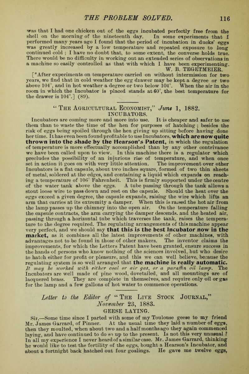 was that I had one chicken out of the egg's incubated perfectly free from the shell on the morning of the nineteenth day. In some experiments that I performed many years ago I found that the period of incubation in ducks’ eggs was greatly increased by a low temperature and repeated exposure to long continued cold ; I have no doubt that, to some extent, the converse holds true. There would be no difficulty in working out an extended series of observations in a machine so easily controlled as that with which I have been experimenting. W. B. TEGETMEIER. [*After experiments on temperature carried on without intermission for two years, we find that in cold weather the egg drawer may be kept a degree or two above 101°, and in hot weather a degree or two below 104°. When the air in the room in which the Incubator is placed stands at 60°, the best temperature for the drawer is 104°.] (89). “ The Agricultural Economist,” June 1, 1882. INCUBATORS. Incubators are coming more and more into use. It is cheaper and safer to use them than to waste the time of the hen for purposes of hatching ; besides the risk of eggs being spoiled through the hen giving up sitting before having done her time. It has even been found profitable to use Incubators, which are now quite thrown into the shade by the Hearson’s Patent, in which the regulation of temperature is more effectually accomplished than by any other contrivance we have been called upon to view. In this machine there is a regulator which precludes the possibility of an injurious rise of temperature, and when once set in action it goes on with very little attention. The improvement over other Incubators is a flat capsule, about two inches square, formed of two thin sheets of metal, soldered at the edges, and containing a liquid which expands on reach- ing a temperature of 106° Fahrenheit. This is firmly supported under the centre of the water tank above the eggs. A tube passing through the tank allows a stout loose wire to pass down and rest on the capsule. Should the heat over the eggs exceed a given degree, the capsule expands, raising the wire which lifts an arm that carries at its extremity a damper. When this is raised the hot air from the lamp passes up the chimney into the open air. On the temperature falling the capsule contracts, the arm carrying the damper descends, and the heated air, passing through a horizontal tube which traverses the tank, raises the tempera- ture to the degree required. The regulating arrangements of this machine appear very perfect, and we should say that this is the best Incubator now in the market, as it combines all the latest improvements of other machines, with advantages not to be found in those of other makers. The inventor claims the improvements, for which the Letters Patent have been granted, ensure success in the hands of persons who know nothing of the sciences involved, but who desire to hatch either for profit or pleasure, and this we can well believe, because the regulating system is so well arranged that the machine is really automatic. It may ~be worked with either coal or air gas, or a paraffin oil lamp. The Incubators are well made of pine wood, dovetailed, and all mountings are of lacquered brass. They are complete in themselves, and require only oil or gas for the lamp and a few gallons of hot water to commence operations. Letter to the Editor of “ The Live Stock Journal,” November 23, 1883. GEESE LAYING. Sir,—Some time since I parted with some of my Toulouse geese to my friend Mr. James Garrard, of Pinner. At the usual time they laid a number of eggs, then they moulted, when about two and a half months ago they again commenced laying, and have continued to do so up to the present. Is not this very unusual ? In all my experience I never heard of a similar case. Mr. James Garrard, thinking he would like to test the fertility of the eggs, bought a Hearson’s Incubator, and about a fortnight back hatched out four goslings. He gave me twelve eggs,